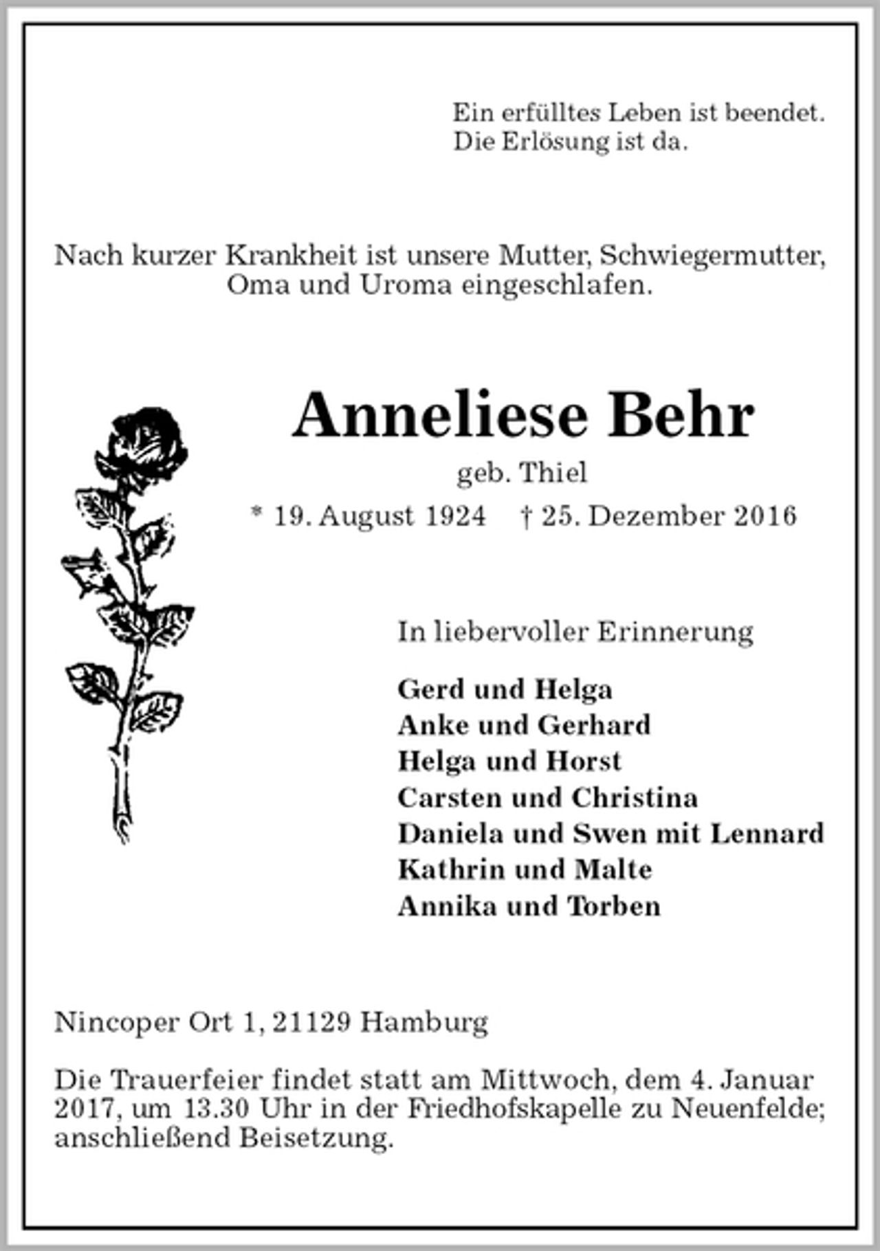 <p>Ein erfülltes Leben ist beendet.<br />Die Erlösung ist da.<br />Nach kurzer Krankheit ist unsere Mutter, Schwiegermutter,<br />Oma und Uroma eingeschlafen.<br />Anneliese Behr<br />geb. Thiel<br />* 19. August 1924 † 25. Dezember 2016<br />In liebervoller Erinnerung</p><p>Gerd und Helga<br />Anke und Gerhard<br />Helga und Horst<br />Carsten und Christina<br />Daniela und Swen mit Lennard<br />Kathrin und Malte<br />Annika und Torben<br />Nincoper Ort 1, 21129 Hamburg</p><p>Die Trauerfeier findet statt am Mittwoch, dem 4. Januar 2017, um 13.30 Uhr in der Friedhofskapelle zu Neuenfelde;<br />anschließend Beisetzung.</p>
