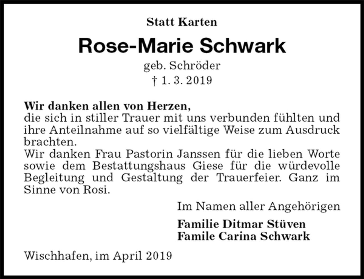 <p>Statt Karten<br />Rose-Marie Schwark<br />geb. Schröder<br />† 1. 3. 2019<br />Wir danken allen von Herzen,<br />die sich in stiller Trauer mit uns verbunden fühlten und ihre Anteilnahme auf so vielfältige Weise zum Ausdruck brachten.<br />Wir danken Frau Pastorin Janssen für die lieben Worte sowie dem Bestattungshaus Giese für die würdevolle Begleitung und Gestaltung der Trauerfeier. Ganz im Sinne von Rosi.<br />Im Namen aller Angehörigen<br />Familie Ditmar Stüven<br />Famile Carina Schwark<br />Wischhafen, im April 2019</p>