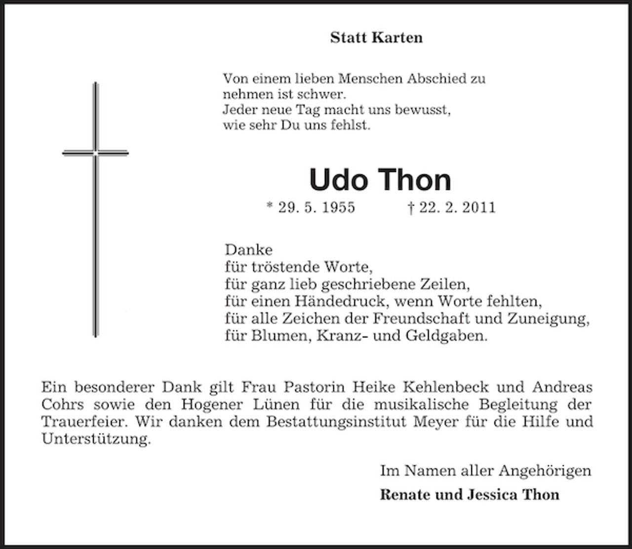 <p>Statt Karten<br />Von einem lieben Menschen Abschied zu<br />nehmen ist schwer.<br />Jeder neue Tag macht uns bewusst,<br />wie sehr Du uns fehlst.<br />Udo Thon<br />* 29. 5. 1955 † 22. 2. 2011<br />Danke<br />für tröstende Worte,<br />für ganz lieb geschriebene Zeilen,<br />für einen Händedruck, wenn Worte fehlten,<br />für alle Zeichen der Freundschaft und Zuneigung,<br />für Blumen, Kranz- und Geldgaben.</p><p>Ein besonderer Dank gilt Frau Pastorin Heike Kehlenbeck und Andreas Cohrs sowie den Hogener Lünen für die musikalische Begleitung der<br />Trauerfeier. Wir danken dem Bestattungsinstitut Meyer für die Hilfe und Unterstützung.<br />Im Namen aller Angehörigen<br />Renate und Jessica Thon</p>