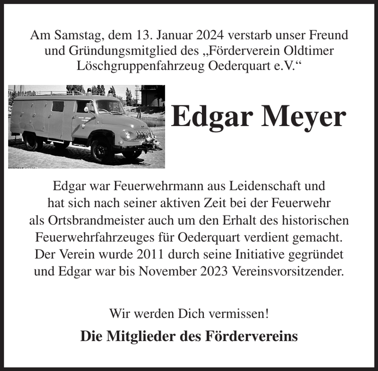 <p>Am Samstag, dem 13. Januar 2024 verstarb unser Freund und Gründungsmitglied des „Förderverein Oldtimer<br />Löschgruppenfahrzeug Oederquart e.V.“<br />Edgar Meyer</p><p>Edgar war Feuerwehrmann aus Leidenschaft und<br />hat sich nach seiner aktiven Zeit bei der Feuerwehr<br />als Ortsbrandmeister auch um den Erhalt des historischen Feuerwehrfahrzeuges für Oederquart verdient gemacht. Der Verein wurde 2011 durch seine Initiative gegründet<br />und Edgar war bis November 2023 Vereinsvorsitzender.<br />Wir werden Dich vermissen!<br />Die Mitglieder des Fördervereins</p>