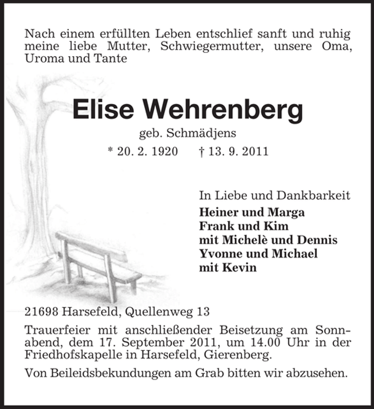 <p>Nach einem erfüllten Leben entschlief sanft und ruhig<br />meine liebe Mutter, Schwiegermutter, unsere Oma,<br />Uroma und Tante</p><p>Elise Wehrenberg<br />geb. Schmädjens<br />* 20. 2. 1920<br />† 13. 9. 2011</p><p>In Liebe und Dankbarkeit<br />Heiner und Marga<br />Frank und Kim<br />mit Michelè und Dennis<br />Yvonne und Michael<br />mit Kevin</p><p>21698 Harsefeld, Quellenweg 13<br />Trauerfeier mit anschließender Beisetzung am Sonnabend, dem 17. September 2011, um 14.00 Uhr in der<br />Friedhofskapelle in Harsefeld, Gierenberg.<br />Von Beileidsbekundungen am Grab bitten wir abzusehen.</p>