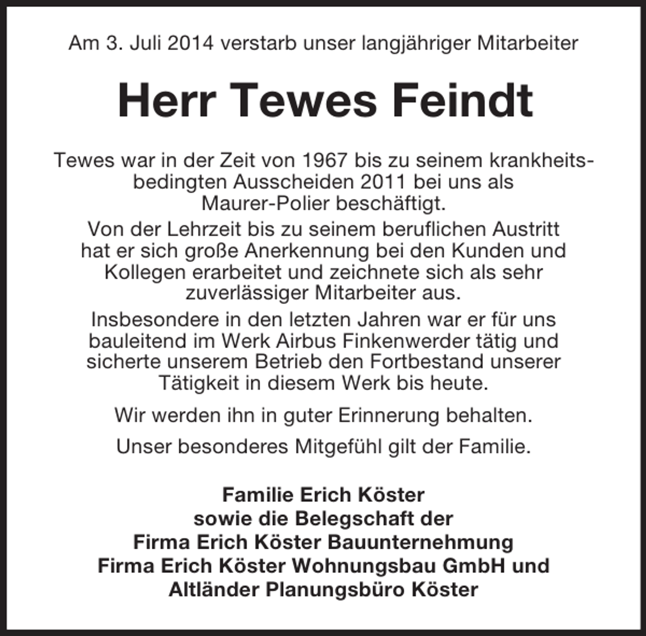 <p>Am 3. Juli 2014 verstarb unser langjähriger Mitarbeiter<br />Herr Tewes Feindt<br />Tewes war in der Zeit von 1967 bis zu seinem krankheitsbedingten Ausscheiden 2011 bei uns als<br />Maurer-Polier beschäftigt.<br />Von der Lehrzeit bis zu seinem beruflichen Austritt<br />hat er sich große Anerkennung bei den Kunden und<br />Kollegen erarbeitet und zeichnete sich als sehr<br />zuverlässiger Mitarbeiter aus.<br />Insbesondere in den letzten Jahren war er für uns<br />bauleitend im Werk Airbus Finkenwerder tätig und<br />sicherte unserem Betrieb den Fortbestand unserer<br />Tätigkeit in diesem Werk bis heute.<br />Wir werden ihn in guter Erinnerung behalten.<br />Unser besonderes Mitgefühl gilt der Familie.<br />Familie Erich Köster<br />sowie die Belegschaft der<br />Firma Erich Köster Bauunternehmung<br />Firma Erich Köster Wohnungsbau GmbH und<br />Altländer Planungsbüro Köster</p>