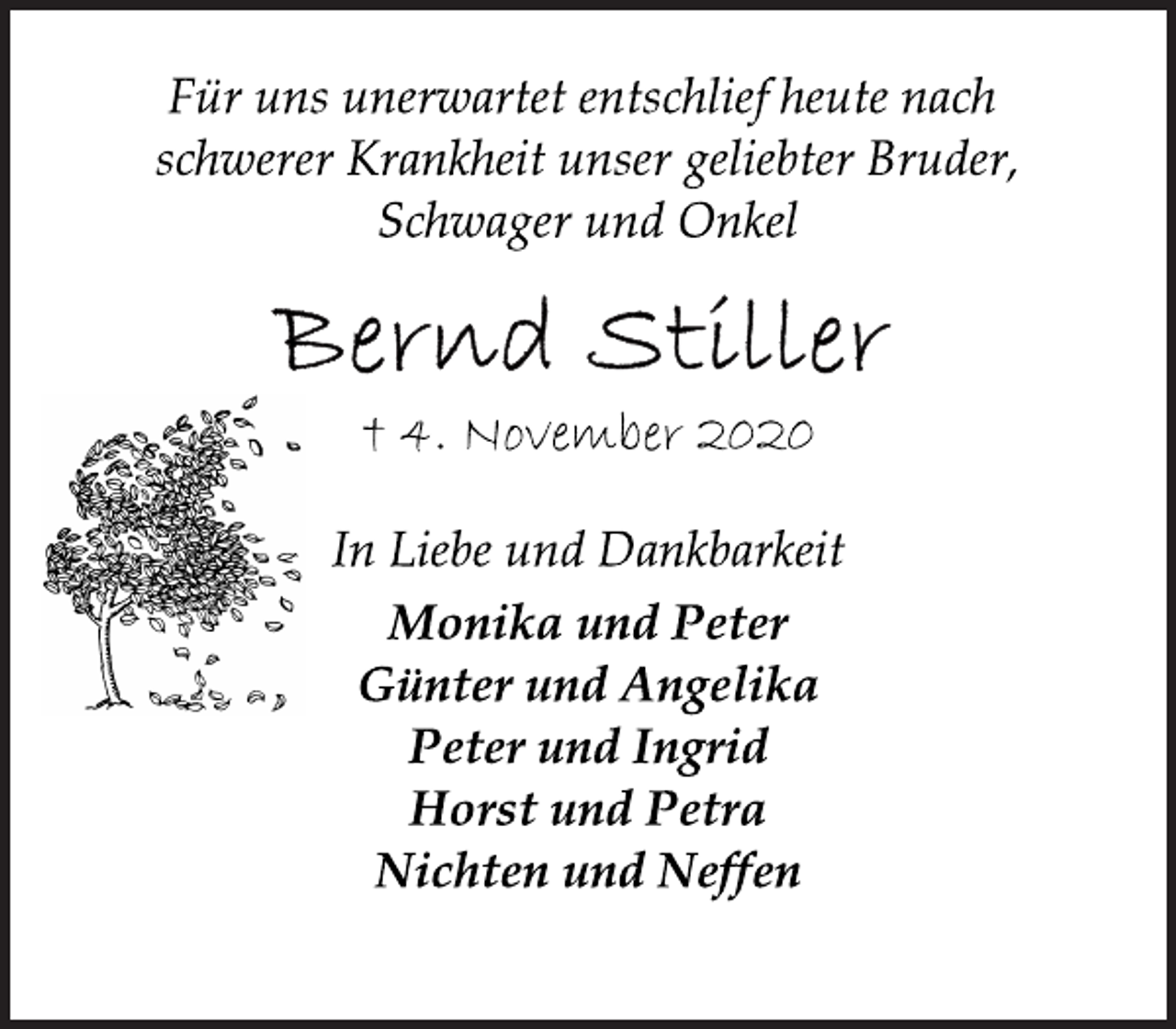 <p>Für uns unerwartet entschlief heute nach schwerer Krankheit unser geliebter Bruder, Schwager und Onkel<br />Bernd Stiller<br />+ 4 November 2020<br />In Liebe und Dankbarkeit Monika und Peter Günter und Angelika Peter und Ingrid Horst und Petra Nichten und Neffen</p>