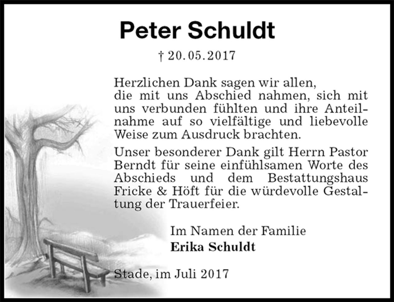 <p>Peter Schuldt<br />† 20. 05. 2017<br />Herzlichen Dank sagen wir allen,<br />die mit uns Abschied nahmen, sich mit uns verbunden fühlten und ihre Anteilnahme auf so vielfältige und liebevolle Weise zum Ausdruck brachten.<br />Unser besonderer Dank gilt Herrn Pastor Berndt für seine einfühlsamen Worte des Abschieds und dem Bestattungshaus<br />Fricke &amp; Höft für die würdevolle Gestaltung der Trauerfeier.<br />Im Namen der Familie<br />Erika Schuldt<br />Stade, im Juli 2017</p>