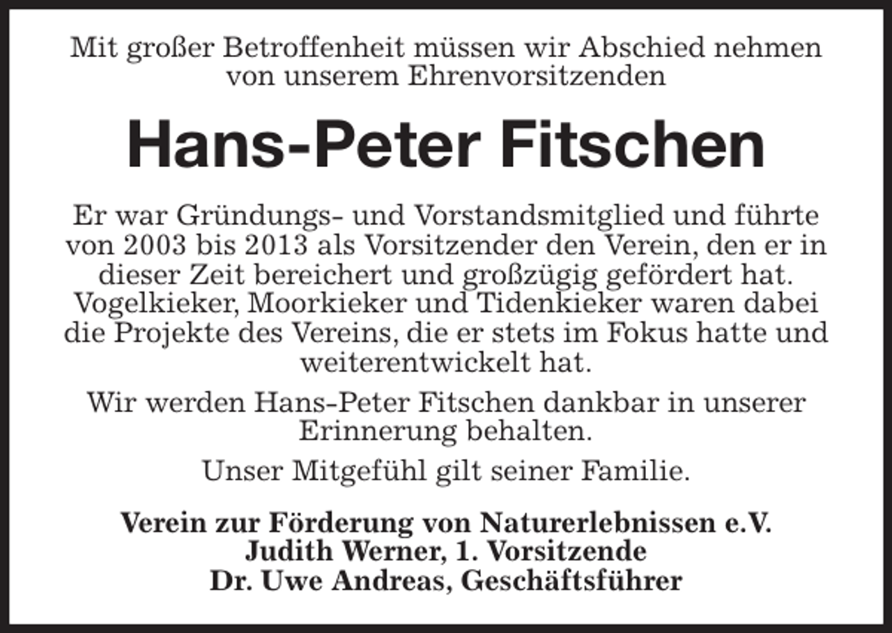 <p>Mit großer Betroffenheit müssen wir Abschied nehmen von unserem Ehrenvorsitzenden<br />Hans-Peter Fitschen<br />Er war Gründungs- und Vorstandsmitglied und führte von 2003 bis 2013 als Vorsitzender den Verein, den er in dieser Zeit bereichert und großzügig gefördert hat.<br />Vogelkieker, Moorkieker und Tidenkieker waren dabei die Projekte des Vereins, die er stets im Fokus hatte und weiterentwickelt hat.<br />Wir werden Hans-Peter Fitschen dankbar in unserer<br />Erinnerung behalten.<br />Unser Mitgefühl gilt seiner Familie.<br />Verein zur Förderung von Naturerlebnissen e.V.<br />Judith Werner, 1. Vorsitzende<br />Dr. Uwe Andreas, Geschäftsführer</p>