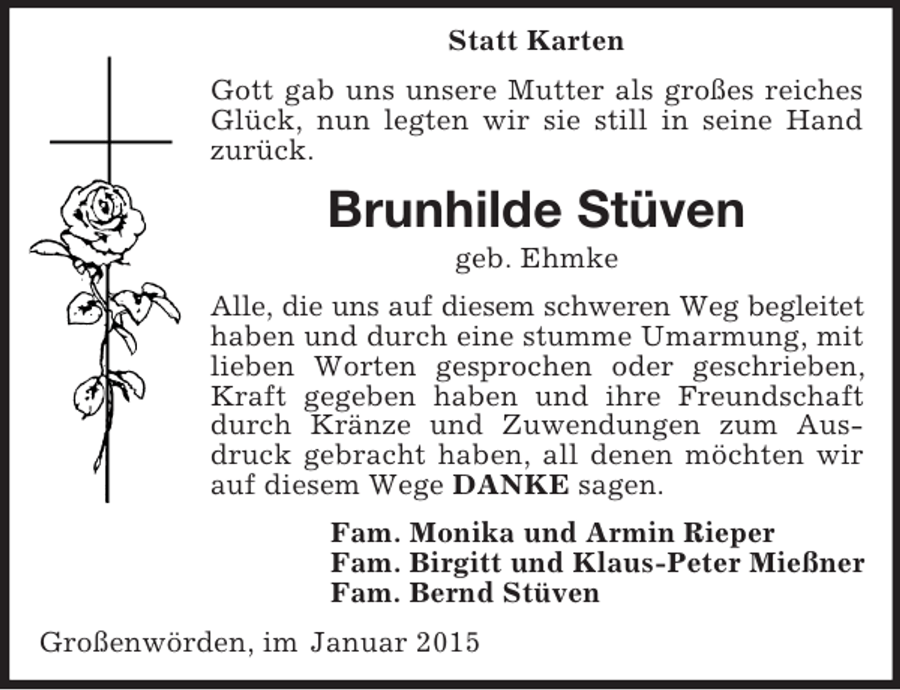 <p>Statt Karten<br />Gott gab uns unsere Mutter als großes reiches Glück, nun legten wir sie still in seine Hand zurück.<br />Brunhilde Stüven<br />geb. Ehmke<br />Alle, die uns auf diesem schweren Weg begleitet<br />haben und durch eine stumme Umarmung, mit lieben Worten gesprochen oder geschrieben, Kraft gegeben haben und ihre Freundschaft durch Kränze und Zuwendungen zum Ausdruck gebracht haben, all denen möchten wir auf diesem Wege DANKE sagen.<br />Fam. Monika und Armin Rieper<br />Fam. Birgitt und Klaus-Peter Mießner<br />Fam. Bernd Stüven<br />Großenwörden, im Januar 2015</p>