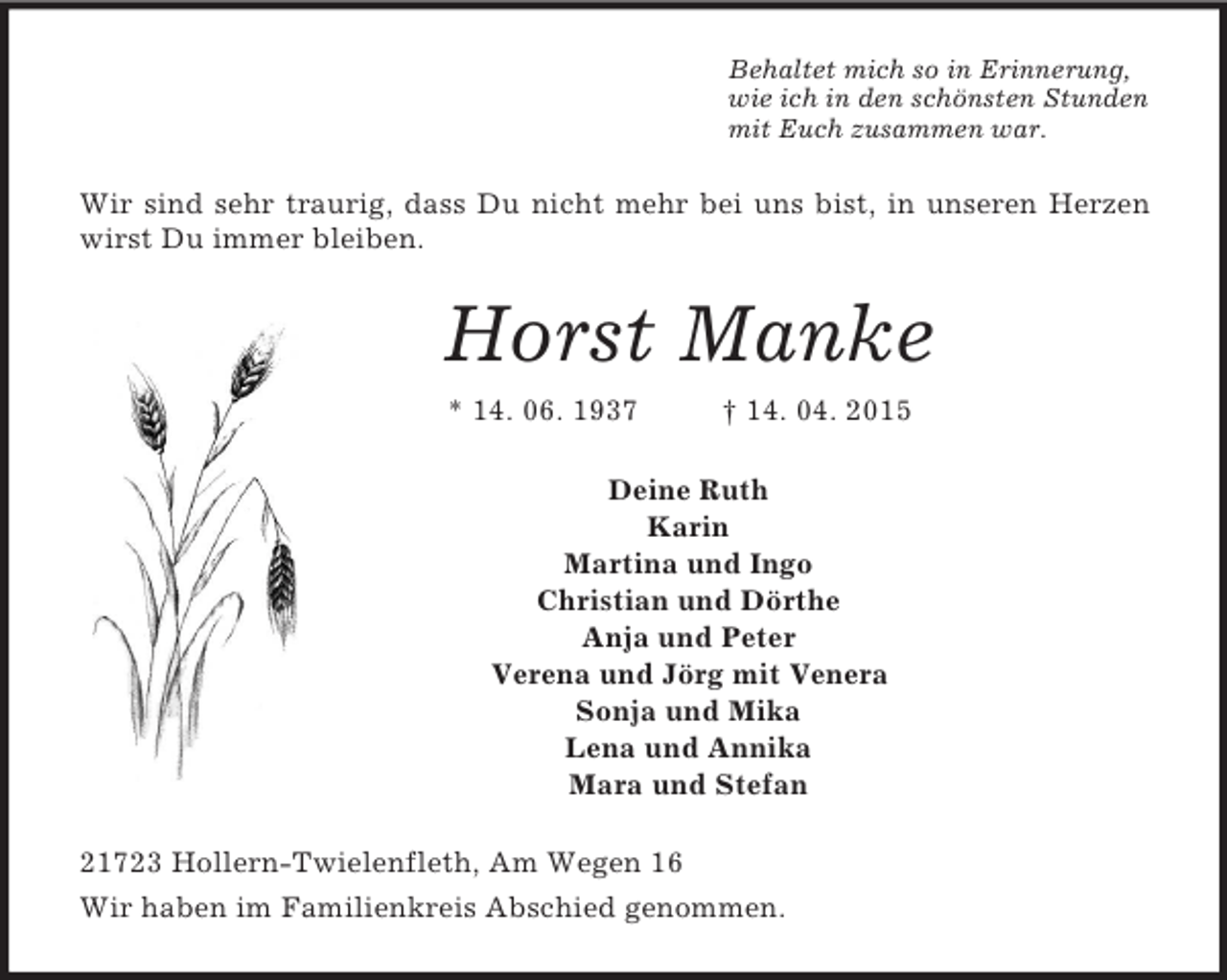 <p>Behaltet mich so in Erinnerung,<br />wie ich in den schönsten Stunden<br />mit Euch zusammen war.<br />Wir sind sehr traurig, dass Du nicht mehr bei uns bist, in unseren Herzen wirst Du immer bleiben.<br />Horst Manke<br />* 14. 06. 1937 † 14. 04. 2015<br />Deine Ruth<br />Karin<br />Martina und Ingo<br />Christian und Dörthe<br />Anja und Peter<br />Verena und Jörg mit Venera<br />Sonja und Mika<br />Lena und Annika<br />Mara und Stefan<br />21723 Hollern-Twielenfleth, Am Wegen 16<br />Wir haben im Familienkreis Abschied genommen.</p>