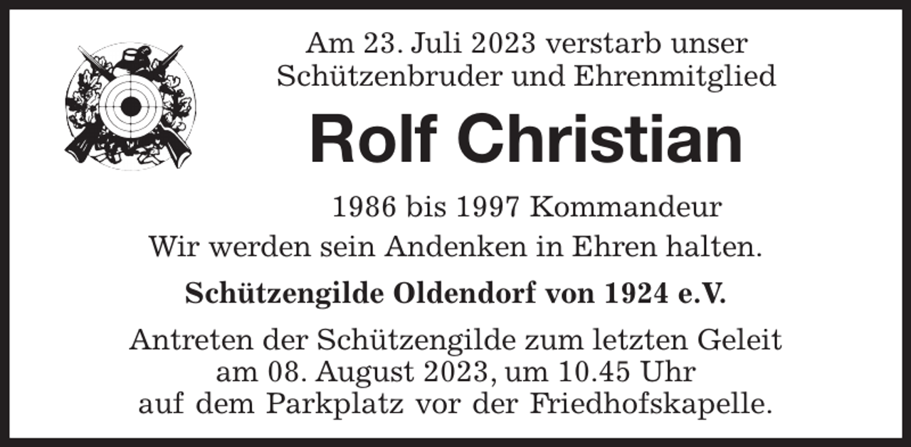 <p>Am 23. Juli 2023 verstarb unser<br />Schützenbruder und Ehrenmitglied</p><p>Rolf Christian<br />1986 bis 1997 Kommandeur<br />Wir werden sein Andenken in Ehren halten.<br />Schützengilde Oldendorf von 1924 e.V.<br />Antreten der Schützengilde zum letzten Geleit<br />am 08. August 2023, um 10.45 Uhr<br />auf dem Parkplatz vor der Friedhofskapelle.</p>