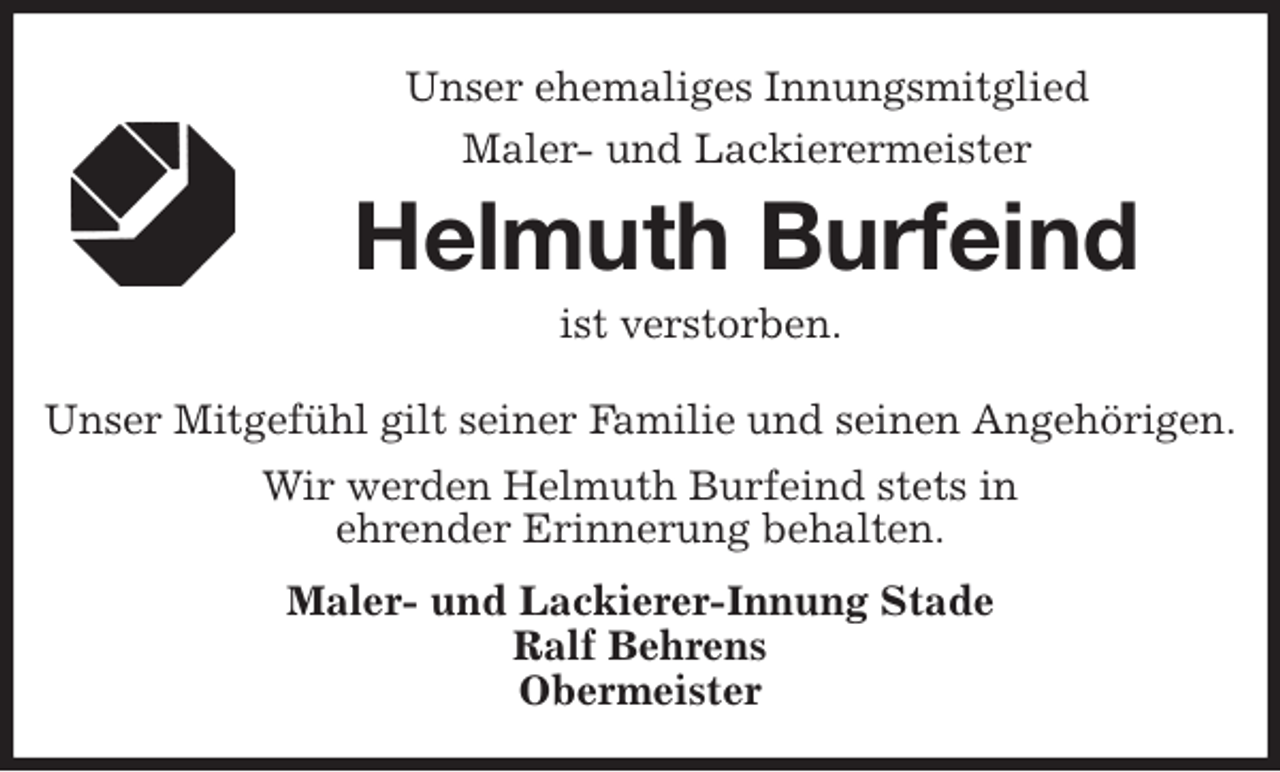 <p>Unser ehemaliges Innungsmitglied<br />Maler- und Lackierermeister<br />Helmuth Burfeind<br />ist verstorben.<br />Unser Mitgefühl gilt seiner Familie und seinen Angehörigen.<br />Wir werden Helmuth Burfeind stets in<br />ehrender Erinnerung behalten.<br />Maler- und Lackierer-Innung Stade<br />Ralf Behrens<br />Obermeister</p>