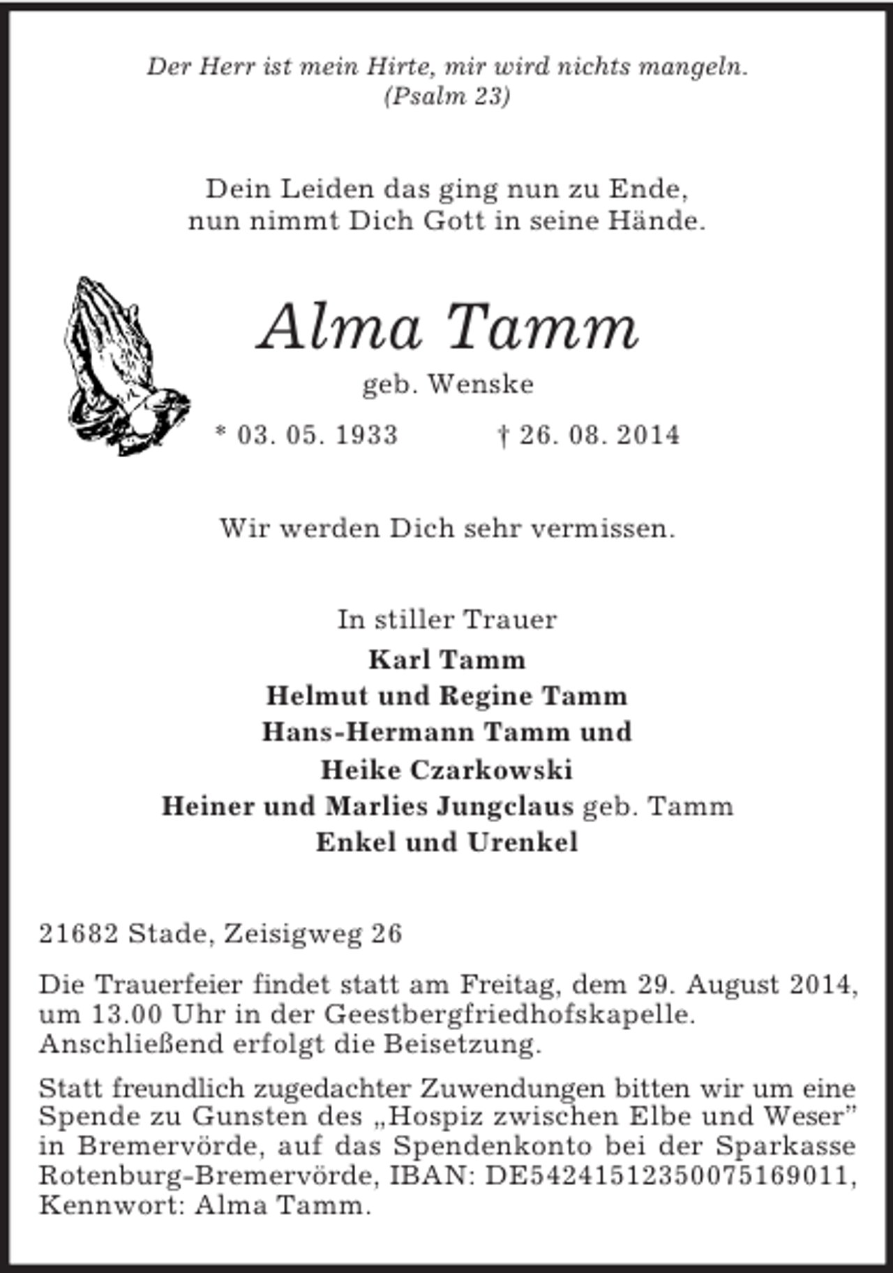 <p>Der Herr ist mein Hirte, mir wird nichts mangeln.<br />(Psalm 23)<br />Dein Leiden das ging nun zu Ende,<br />nun nimmt Dich Gott in seine Hände.<br />Alma Tamm<br />geb. Wenske<br />* 03. 05. 1933 † 26. 08. 2014<br />Wir werden Dich sehr vermissen.<br />In stiller Trauer<br />Karl Tamm<br />Helmut und Regine Tamm<br />Hans-Hermann Tamm und<br />Heike Czarkowski<br />Heiner und Marlies Jungclaus geb. Tamm<br />Enkel und Urenkel<br />21682 Stade, Zeisigweg 26<br />Die Trauerfeier findet statt am Freitag, dem 29. August 2014,<br />um 13.00 Uhr in der Geestbergfriedhofskapelle.<br />Anschließend erfolgt die Beisetzung.<br />Statt freundlich zugedachter Zuwendungen bitten wir um eine<br />Spende zu Gunsten des „Hospiz zwischen Elbe und Weser” in Bremervörde, auf das Spendenkonto bei der Sparkasse<br />Rotenburg-Bremervörde, IBAN: DE54241512350075169011,<br />Kennwort: Alma Tamm.</p>