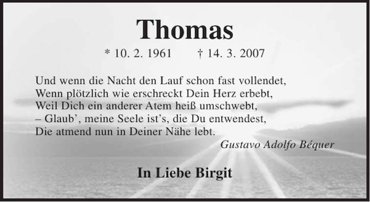 <p>Thomas<br />* 10. 02. 1961 + 14. 3. 2007</p><p>Und wenn die Nacht den Lauf schon fast vollendet,<br />Wenn plötzlich wie erschreckt Dein Herz erbebt,<br />Weil Dich ein anderer Atem heiß umschwebt,<br />- Glaub', meine Seele ist' s die Du entwendest,<br />Die atmend nun in Deiner Nähe lebt.<br />Gustavo Adolfo Béquer</p><p>In Liebe Birgit</p>