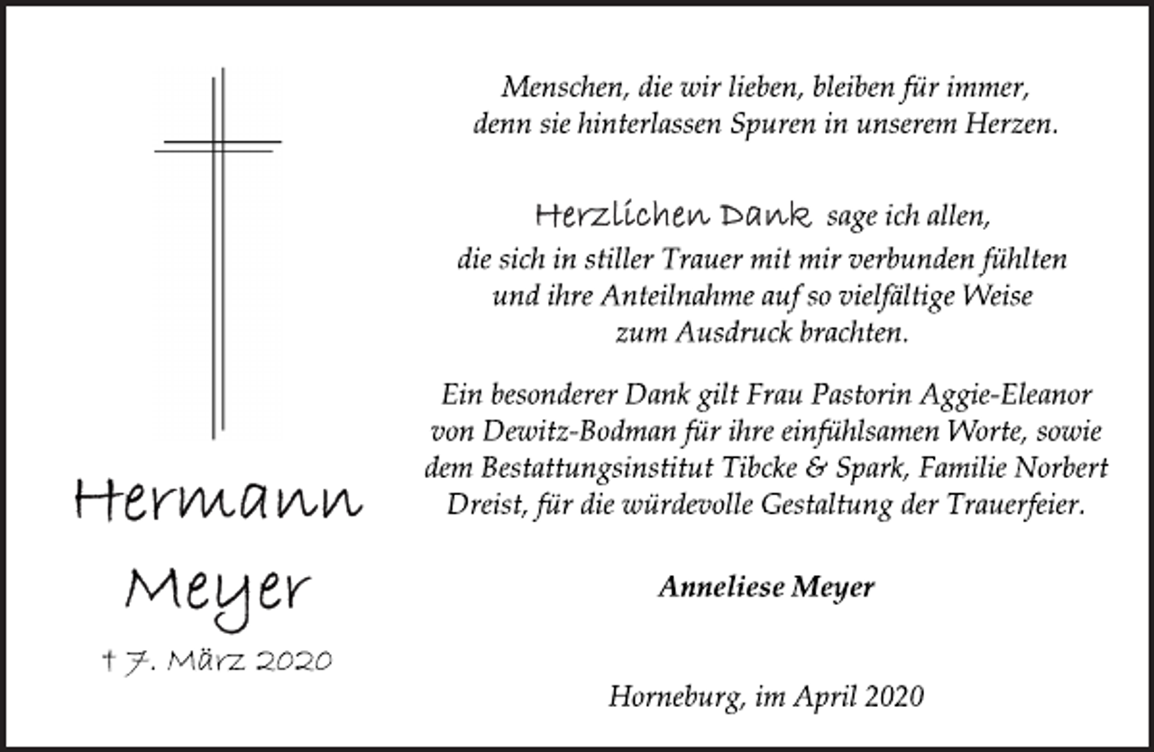 <p>Menschen, die wir lieben, bleiben für immer,<br />denn sie hinterlassen Spuren in unserem Herzen.<br />Herzlichen Dank sage ich allen,<br />die sich in stiller Trauer mit mir verbunden fühlten<br />und ihre Anteilnahme auf so vielfältige Weise<br />zum Ausdruck brachten.<br />Ein besonderer Dank gilt Frau Pastorin Aggie-Eleanor<br />von Dewitz-Bodman für ihre einfühlsamen Worte, sowie<br />dem Bestattungsinstitut Tibcke &amp; Spark, Familie Norbert<br />Dreist, für die würdevolle Gestaltung der Trauerfeier.<br />Anneliese Meyer<br />Horneburg, im April 2020<br />Hermann<br />Meyer<br />† 7. März 2020</p>