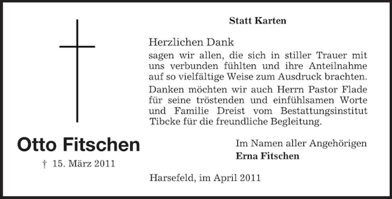 <p>Statt Karten</p><p>Herzlichen Dank<br />sagen wir allen, die sich in stiller Trauer mit uns verbunden fühlten und ihre Anteilnahme auf so vielfältige Weise zum Ausdruck brachten. Danken möchten wir auch Herrn Pastor Flade für seine tröstenden und einfühlsamen Worte und Familie Dreist vom Bestattungsinstitut Tibcke für die freundliche Begleitung.</p><p>Otto Fitschen<br />† 15. März 2011</p><p>Im Namen aller Angehörigen Erna Fitschen Harsefeld, im April 2011</p>