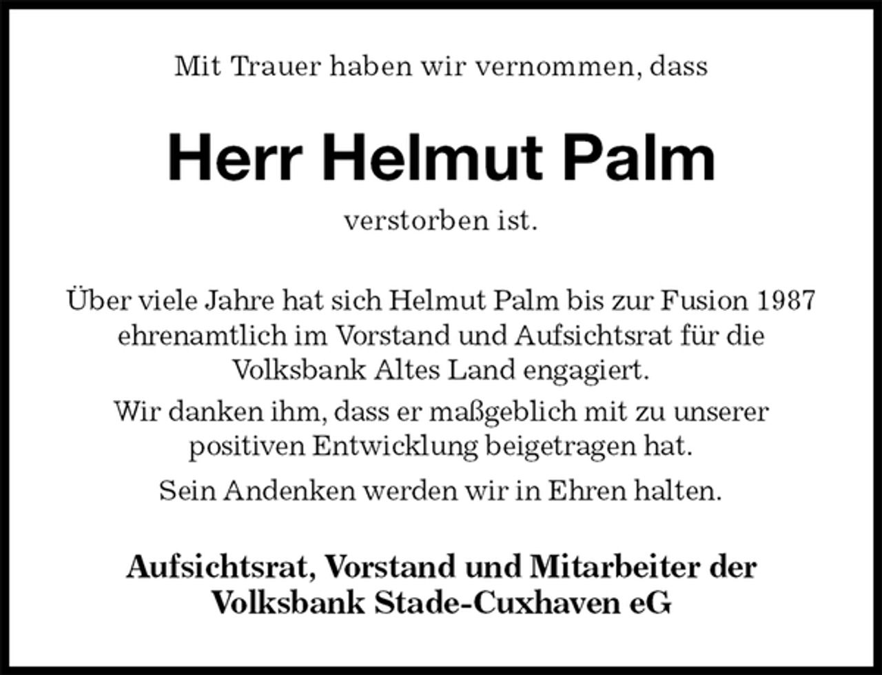 <p>Mit Trauer haben wir vernommen, dass<br />Herr Helmut Palm<br />verstorben ist.<br />Über viele Jahre hat sich Helmut Palm bis zur Fusion 1987<br />ehrenamtlich im Vorstand und Aufsichtsrat für die<br />Volksbank Altes Land engagiert.<br />Wir danken ihm, dass er maßgeblich mit zu unserer<br />positiven Entwicklung beigetragen hat.<br />Sein Andenken werden wir in Ehren halten.<br />Aufsichtsrat, Vorstand und Mitarbeiter der<br />Volksbank Stade-Cuxhaven eG</p>