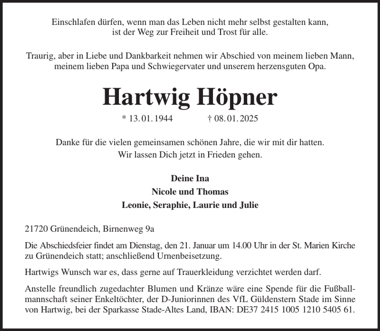 <p>Einschlafen dürfen, wenn man das Leben nicht mehr selbst gestalten kann,<br />ist der Weg zur Freiheit und Trost für alle.<br />Traurig, aber in Liebe und Dankbarkeit nehmen wir Abschied von meinem lieben Mann, meinem lieben Papa und Schwiegervater und unserem herzensguten Opa.<br />Hartwig Höpner<br />* 13. 01. 1944 † 08. 01. 2025<br />Danke für die vielen gemeinsamen schönen Jahre, die wir mit dir hatten.<br />Wir lassen Dich jetzt in Frieden gehen.<br />Deine Ina<br />Nicole und Thomas<br />Leonie, Seraphie, Laurie und Julie<br />21720 Grünendeich, Birnenweg 9a<br />Die Abschiedsfeier findet am Dienstag, den 21. Januar um 14.00 Uhr in der St. Marien Kirche<br />zu Grünendeich statt; anschließend Urnenbeisetzung.<br />Hartwigs Wunsch war es, dass gerne auf Trauerkleidung verzichtet werden darf.<br />Anstelle freundlich zugedachter Blumen und Kränze wäre eine Spende für die Fußball-<br />mannschaft seiner Enkeltöchter, der D-Juniorinnen des VfL Güldenstern Stade im Sinne<br />von Hartwig, bei der Sparkasse Stade-Altes Land, IBAN: DE37 2415 1005 1210 5405 61.</p>