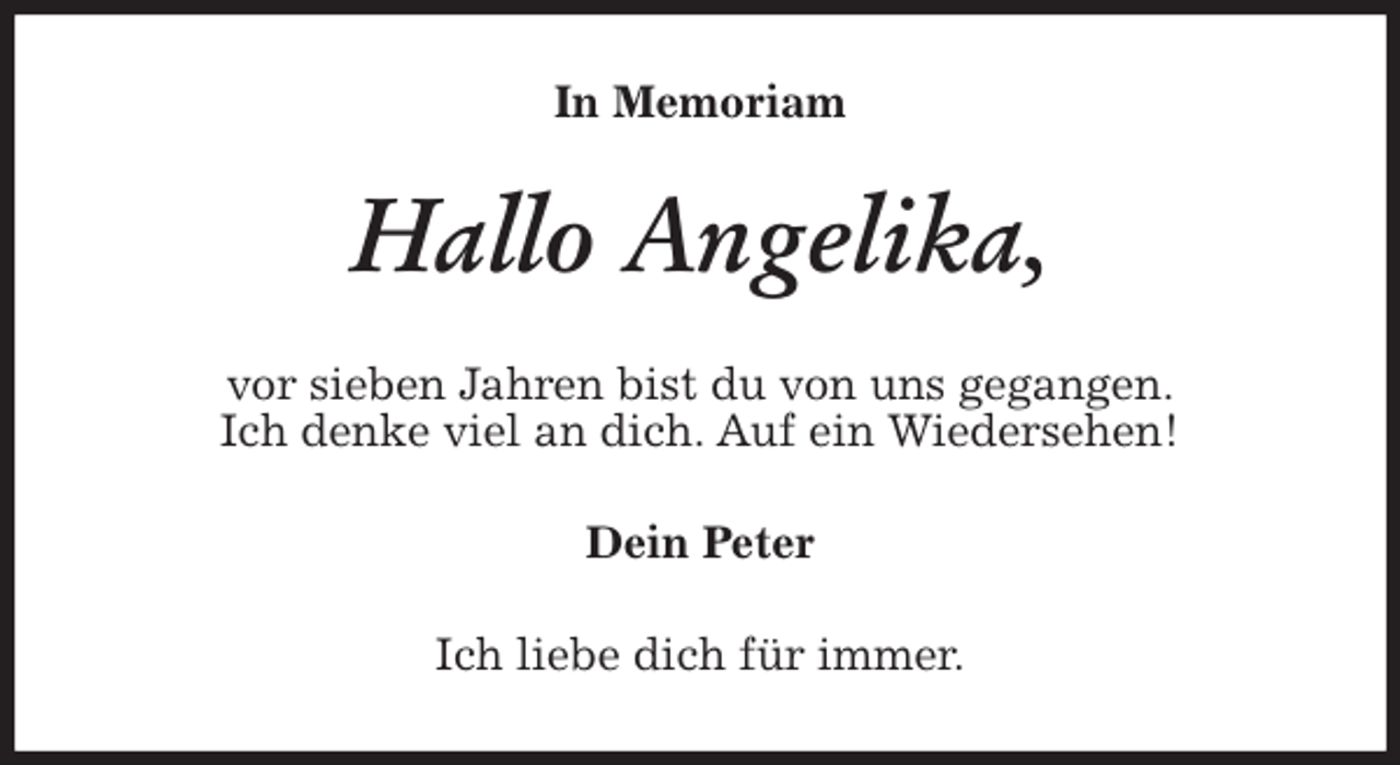 <p>In Memoriam<br />Hallo Angelika,<br />vor sieben Jahren bist du von uns gegangen.<br />Ich denke viel an dich. Auf ein Wiedersehen!<br />Dein Peter<br />Ich liebe dich für immer.</p>