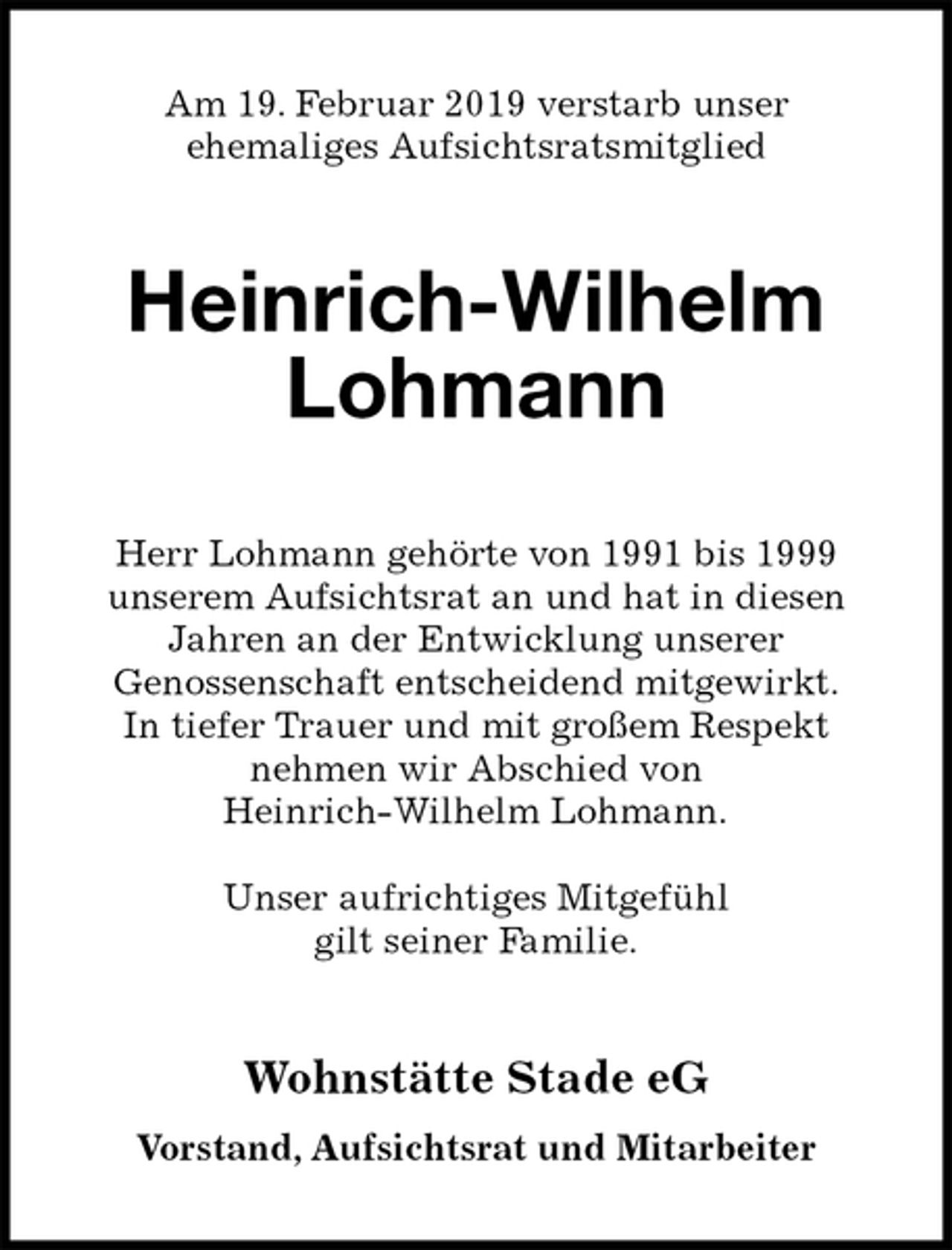 <p>Am 19. Februar 2019 verstarb unser<br />ehemaliges Aufsichtsratsmitglied<br />Heinrich-Wilhelm Lohmann<br />Herr Lohmann gehörte von 1991 bis 1999<br />unserem Aufsichtsrat an und hat in diesen<br />Jahren an der Entwicklung unserer<br />Genossenschaft entscheidend mitgewirkt.<br />In tiefer Trauer und mit großem Respekt<br />nehmen wir Abschied von<br />Heinrich-Wilhelm Lohmann.</p><p>Unser aufrichtiges Mitgefühl<br />gilt seiner Familie.<br />Wohnstätte Stade eG<br />Vorstand, Aufsichtsrat und Mitarbeiter</p>