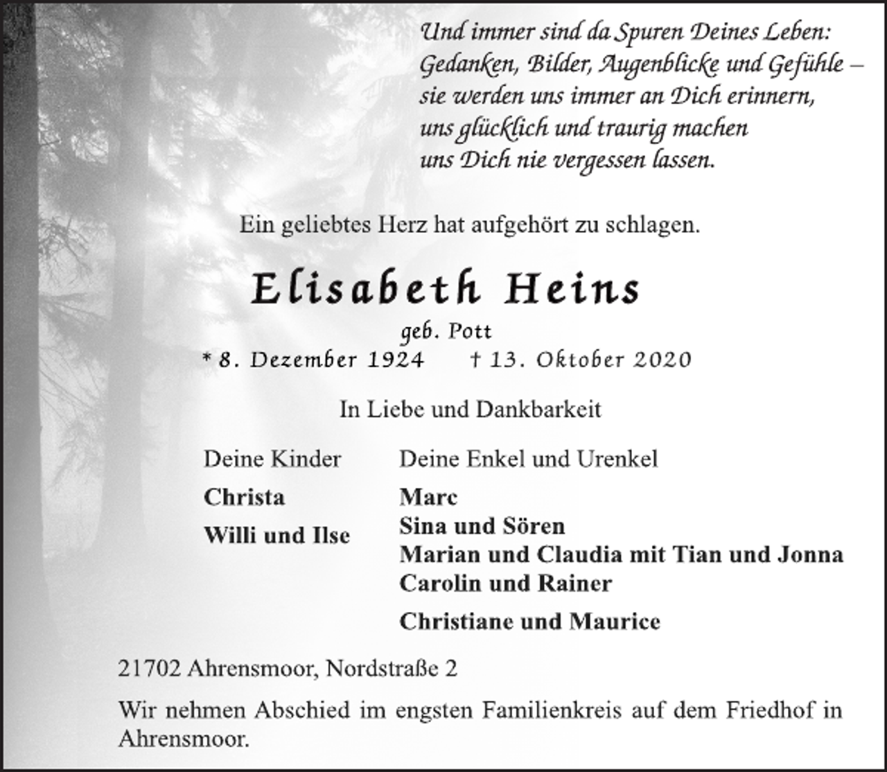 <p>Und immer sind da Spuren Deines Leben:<br />Gedanken, Bilder, Augenblicke und Gefühle -<br />sie werden uns immer an Dich erinnern,<br />uns glücklich und traurig machen<br />uns Dich nie vergessen lassen.<br />Ein geliebtes Herz hat aufgehört zu schlagen.<br />E l i s a b e t h He i n s<br />geb. Pott<br />* 8. Dezember 1924 † 13. Oktobe r 2020<br />In Liebe und Dankbarkeit<br />Deine Kinder<br />Christa<br />Willi und Ilse<br />Deine Enkel und Urenkel<br />Marc<br />Sina und Sören<br />Marian und Claudia mit Tian und Jonna<br />Carolin und Rainer<br />Christiane und Maurice<br />21702 Ahrensmoor, Nordstraße 2<br />Wir nehmen Abschied im engsten Familienkreis auf dem Friedhof in<br />Ahrensmoor.</p>