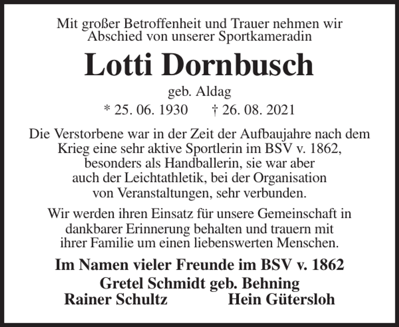 <p>Mit großer Betroffenheit und Trauer nehmen wir<br />Abschied von unserer Sportkameradin<br />Lotti Dornbusch<br />geb. Aldag<br />* 25. 06. 1930 † 26. 08. 2021<br />Die Verstorbene war in der Zeit der Aufbaujahre nach dem Krieg eine sehr aktive Sportlerin im BSV v. 1862,<br />besonders als Handballerin, sie war aber<br />auch der Leichtathletik, bei der Organisation<br />von Veranstaltungen, sehr verbunden.<br />Wir werden ihren Einsatz für unsere Gemeinschaft in<br />dankbarer Erinnerung behalten und trauern mit<br />ihrer Familie um einen liebenswerten Menschen.<br />Im Namen vieler Freunde im BSV v. 1862<br />Gretel Schmidt geb. Behning<br />Rainer Schultz Hein Gütersloh</p>