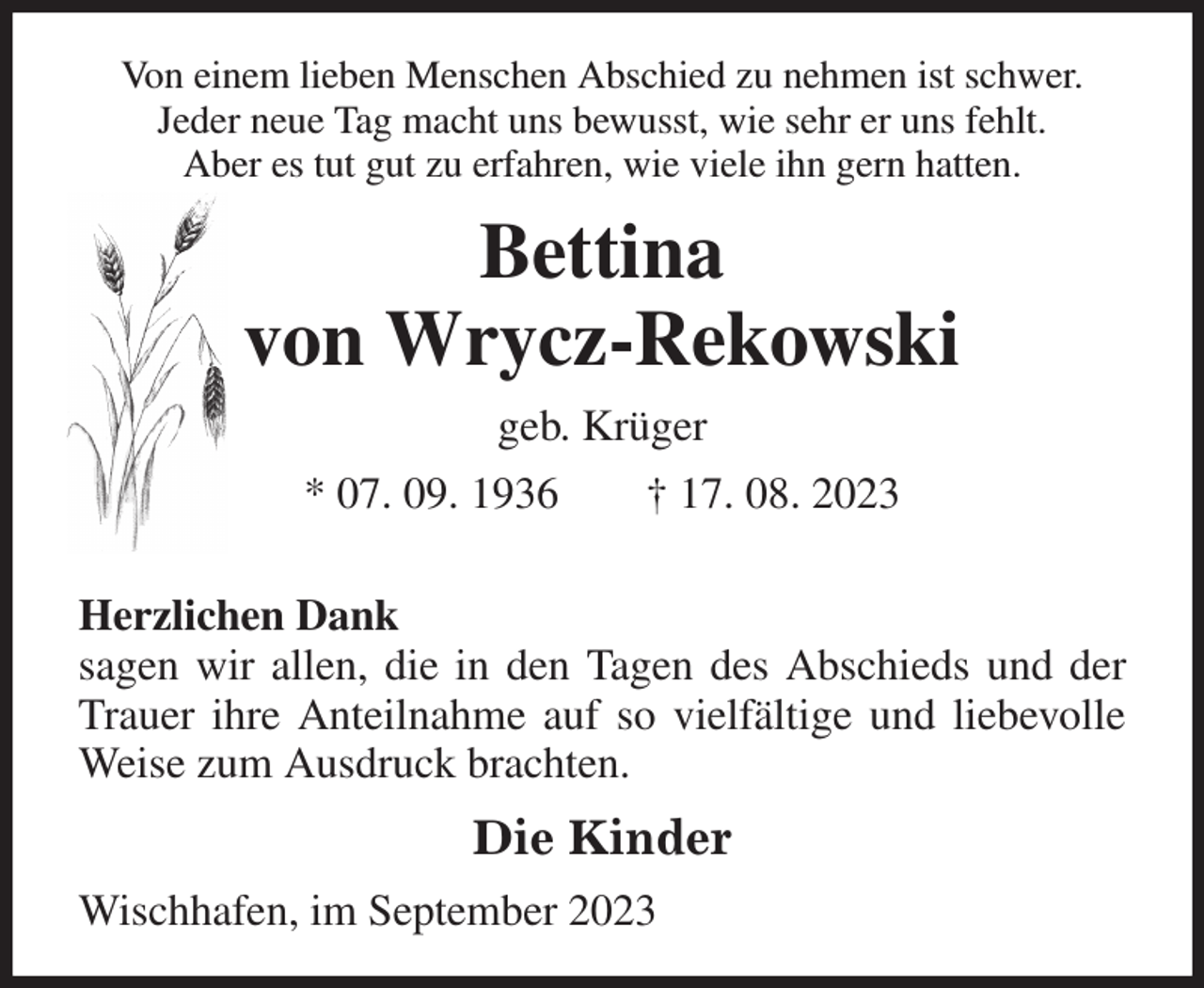 <p>Von einem lieben Menschen Abschied zu nehmen ist schwer.<br />Jeder neue Tag macht uns bewusst, wie sehr er uns fehlt.<br />Aber es tut gut zu erfahren, wie viele ihn gern hatten.<br />Bettina<br />von Wrycz-Rekowski<br />geb. Krüger<br />* 07. 09. 1936 † 17. 08. 2023</p><p>Herzlichen Dank<br />sagen wir allen, die in den Tagen des Abschieds und der Trauer ihre Anteilnahme auf so vielfältige und liebevolle Weise zum Ausdruck brachten.<br />Die Kinder<br />Wischhafen, im September 2023</p>