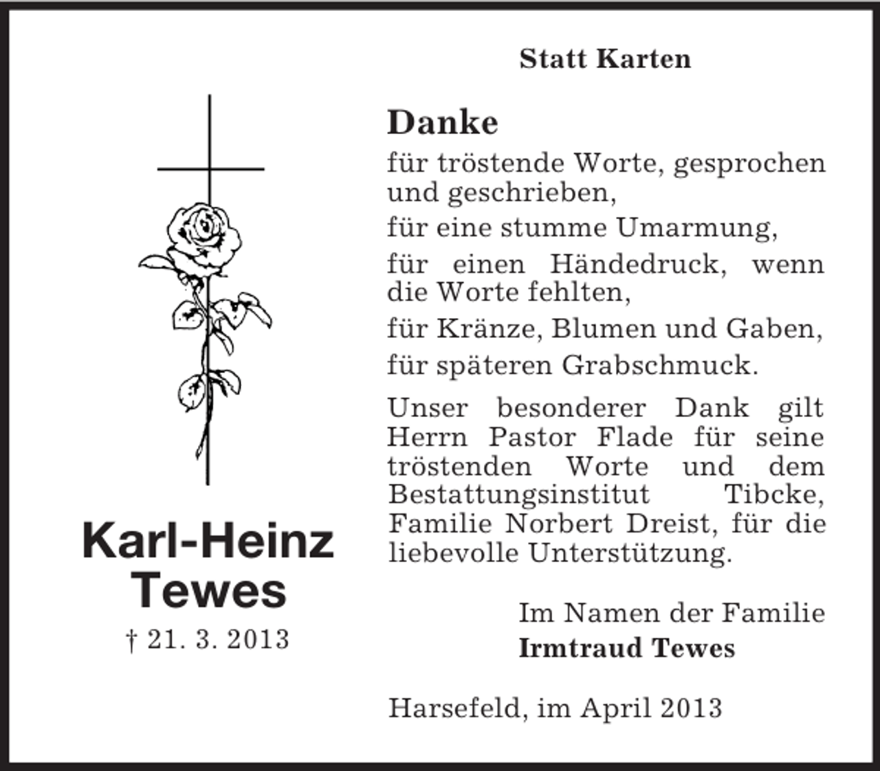 <p>Statt Karten</p><p>Danke</p><p>Karl-Heinz<br />Tewes<br />† 21. 3. 2013</p><p>für tröstende Worte, gesprochen<br />und geschrieben,<br />für eine stumme Umarmung,<br />für einen Händedruck, wenn<br />die Worte fehlten,<br />für Kränze, Blumen und Gaben,<br />für späteren Grabschmuck.<br />Unser besonderer Dank gilt<br />Herrn Pastor Flade für seine<br />tröstenden Worte und dem<br />Bestattungsinstitut<br />Tibcke,<br />Familie Norbert Dreist, für die<br />liebevolle Unterstützung.<br />Im Namen der Familie<br />Irmtraud Tewes<br />Harsefeld, im April 2013</p>