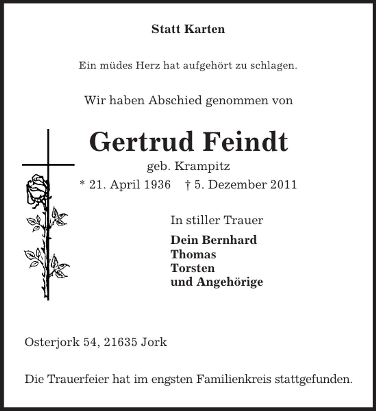 <p>Statt Karten<br />Ein müdes Herz hat aufgehört zu schlagen.<br />Wir haben Abschied genommen von<br />Gertrud Feindt<br />geb. Krampitz<br />* 21. April 1936 † 5. Dezember 2011<br />In stiller Trauer<br />Dein Bernhard<br />Thomas<br />Torsten<br />und Angehörige</p><p>Osterjork 54, 21635 Jork</p><p>Die Trauerfeier hat im engsten Familienkreis stattgefunden.</p>