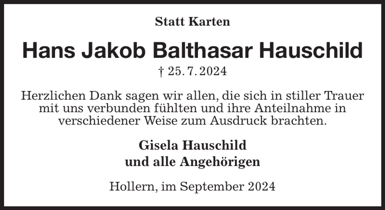 <p>Statt Karten<br />Hans Jakob Balthasar Hauschild<br />† 25. 7. 2024<br />Herzlichen Dank sagen wir allen, die sich in stiller Trauer mit uns verbunden fühlten und ihre Anteilnahme in<br />verschiedener Weise zum Ausdruck brachten.<br />Gisela Hauschild<br />und alle Angehörigen<br />Hollern, im September 2024</p>