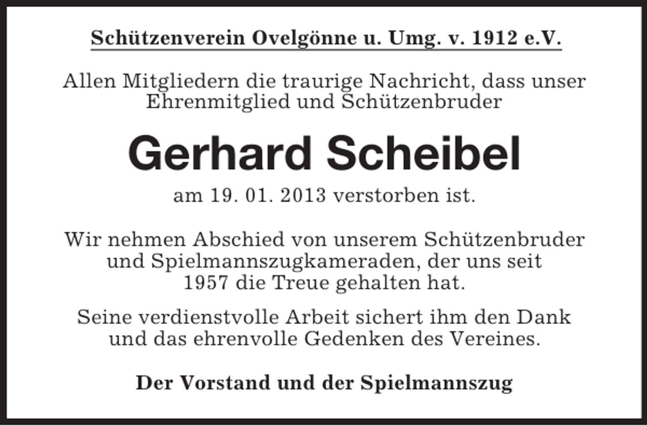 <p>Schützenverein Ovelgönne u. Umg. v. 1912 e.V.<br />Allen Mitgliedern die traurige Nachricht, dass unser<br />Ehrenmitglied und Schützenbruder</p><p>Gerhard Scheibel<br />am 19. 01. 2013 verstorben ist.<br />Wir nehmen Abschied von unserem Schützenbruder<br />und Spielmannszugkameraden, der uns seit<br />1957 die Treue gehalten hat.<br />Seine verdienstvolle Arbeit sichert ihm den Dank<br />und das ehrenvolle Gedenken des Vereines.<br />Der Vorstand und der Spielmannszug</p>
