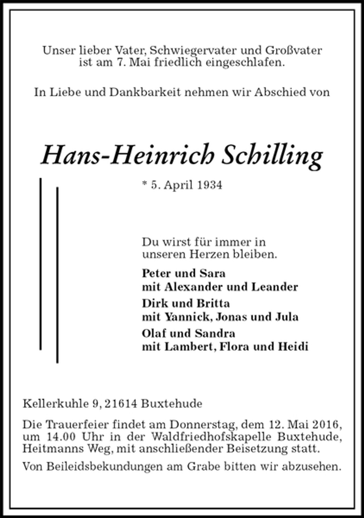 <p>Unser lieber Vater, Schwiegervater und Großvater<br />ist am 7. Mai friedlich eingeschlafen.<br />In Liebe und Dankbarkeit nehmen wir Abschied von<br />Hans-Heinrich Schilling<br />* 5. April 1934<br />Du wirst für immer in<br />unseren Herzen bleiben.<br />Peter und Sara<br />mit Alexander und Leander<br />Dirk und Britta<br />mit Yannick, Jonas und Jula<br />Olaf und Sandra<br />mit Lambert, Flora und Heidi<br />Kellerkuhle 9, 21614 Buxtehude<br />Die Trauerfeier findet am Donnerstag, dem 12. Mai 2016, um 14.00 Uhr in der Waldfriedhofskapelle Buxtehude, Heitmanns Weg, mit anschließender Beisetzung statt.<br />Von Beileidsbekundungen am Grabe bitten wir abzusehen.</p>