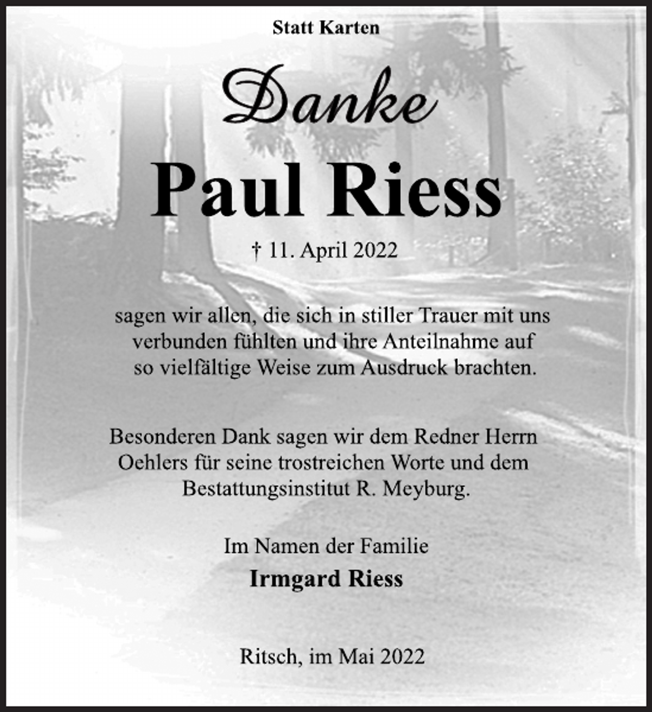 <p>Statt Karten<br />Danke<br />Paul Riess<br />† 11. April 2022<br />sagen wir allen, die sich in stiller Trauer mit uns<br />verbunden fühlten und ihre Anteilnahme auf<br />so vielfältige Weise zum Ausdruck brachten.<br />Besonderen Dank sagen wir dem Redner Herrn<br />Oehlers für seine trostreichen Worte und dem<br />Bestattungsinstitut R. Meyburg.<br />Im Namen der Familie<br />Irmgard Riess<br />Ritsch, im Mai 2022</p>
