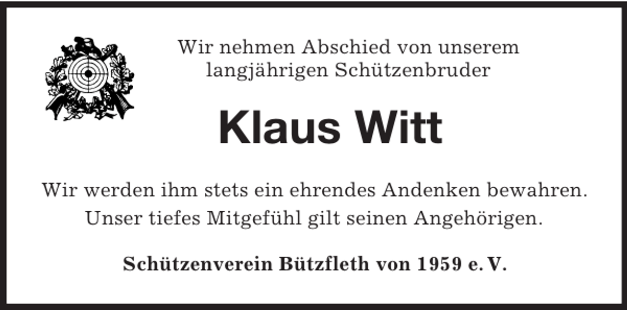 <p>Wir nehmen Abschied von unserem<br />langjährigen Schützenbruder<br />Klaus Witt<br />Wir werden ihm stets ein ehrendes Andenken bewahren.<br />Unser tiefes Mitgefühl gilt seinen Angehörigen.<br />Schützenverein Bützfleth von 1959 e. V.</p>