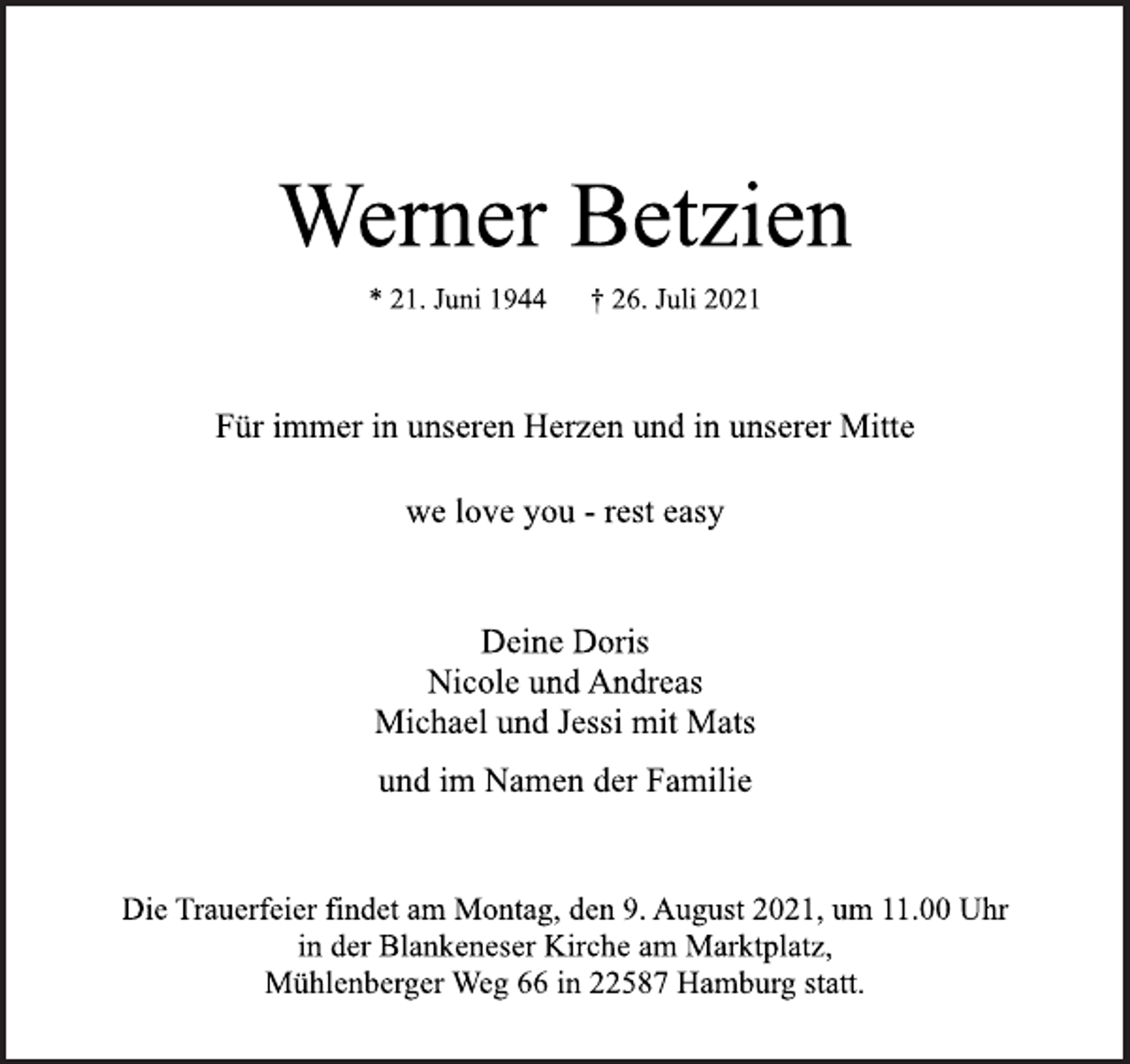 <p>Werner Betzien</p>
<p>* 21. Juni 1944 † 26. Juli 2021<br />Für immer in unseren Herzen und in unserer Mitte</p>
<p>we love you -rest easy</p>
<p>Deine Doris<br />Nicole und Andreas<br />Michael und Jessi mit Mats</p>
<p>und im Namen der Familie</p>
<p>Die Trauerfeier findet am Montag, den 9. August 2021, um 11.00 Uhr<br />in der Blankeneser Kirche am Marktplatz,<br />Mühlenberger Weg 66 in 22587 Hamburg statt.</p>