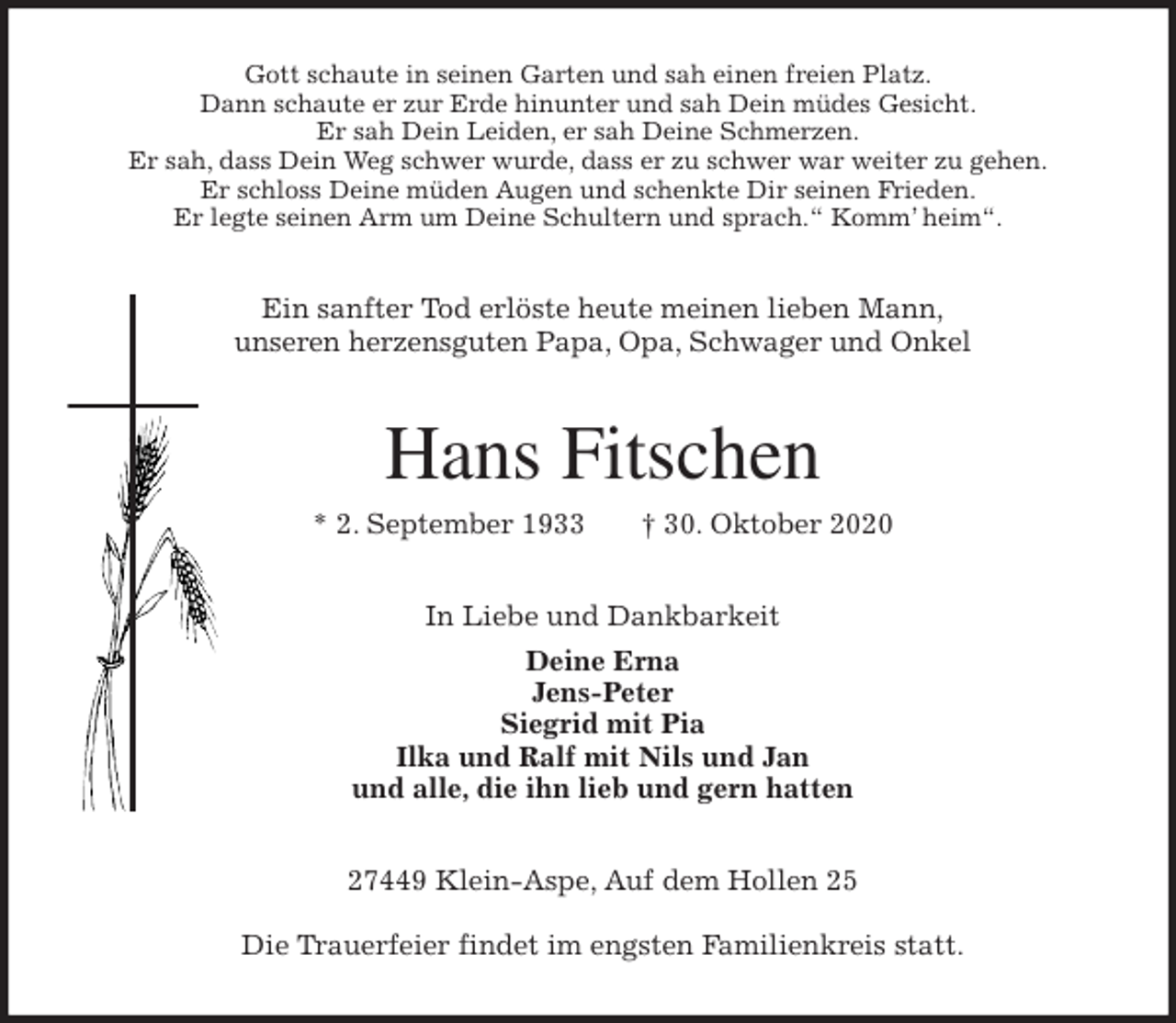 <p>Gott schaute in seinen Garten und sah einen freien Platz.<br />Dann schaute er zur Erde hinunter und sah Dein müdes Gesicht.<br />Er sah Dein Leiden, er sah Deine Schmerzen.<br />Er sah, dass Dein Weg schwer wurde, dass er zu schwer war weiter zu gehen.<br />Er schloss Deine müden Augen und schenkte Dir seinen Frieden.<br />Er legte seinen Arm um Deine Schultern und sprach.“ Komm’ heim“.<br />Ein sanfter Tod erlöste heute meinen lieben Mann,<br />unseren herzensguten Papa, Opa, Schwager und Onkel<br />Hans Fitschen<br />* 2. September 1933 † 30. Oktober 2020<br />In Liebe und Dankbarkeit<br />Deine Erna<br />Jens-Peter<br />Siegrid mit Pia<br />Ilka und Ralf mit Nils und Jan<br />und alle, die ihn lieb und gern hatten<br />27449 Klein-Aspe, Auf dem Hollen 25</p>
<p>Die Trauerfeier findet im engsten Familienkreis statt.</p>