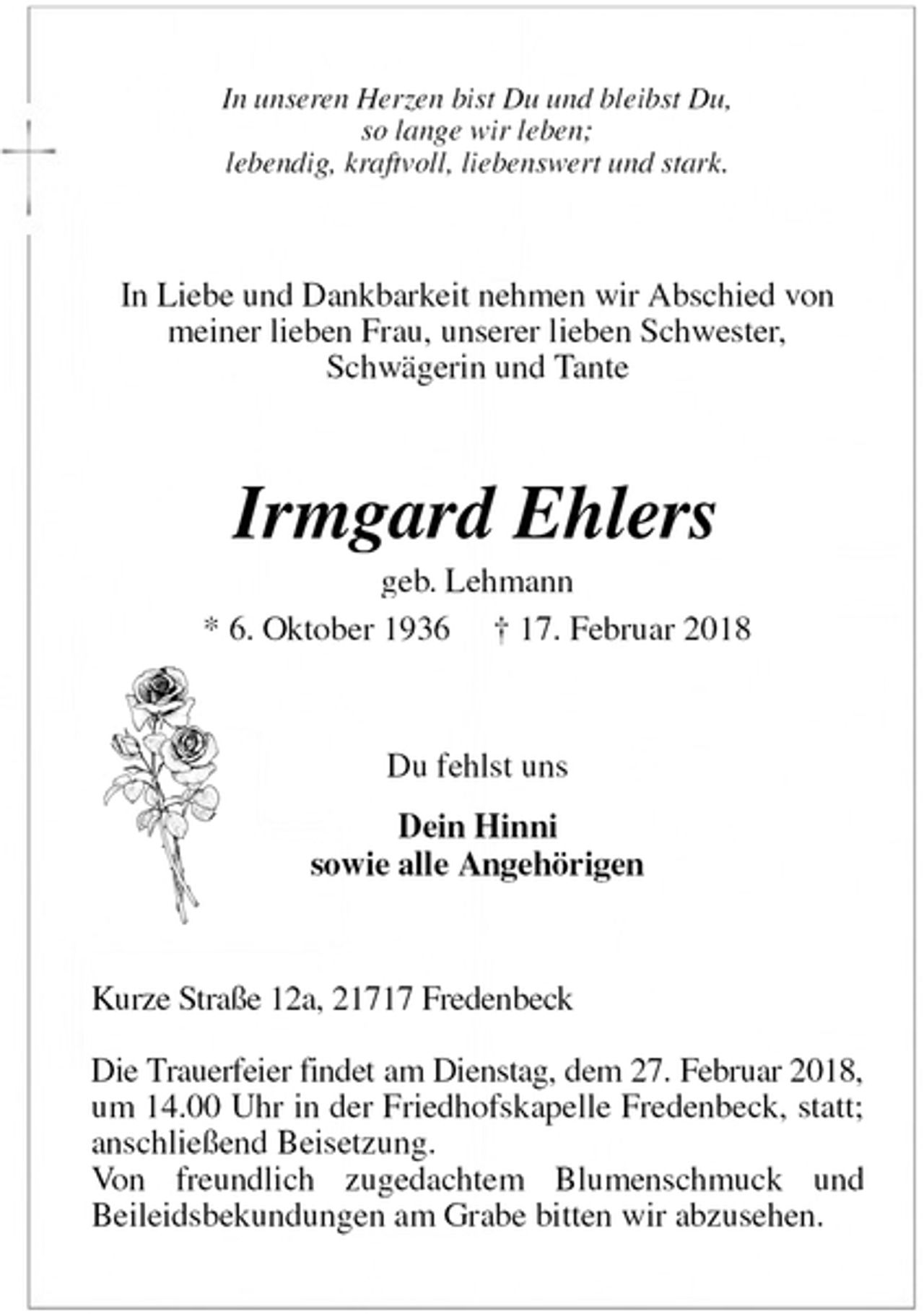 <p>In unseren Herzen bist Du und bleibst Du,<br />so lange wir leben;<br />lebendig, kraftvoll, liebenswert und stark.<br />In Liebe und Dankbarkeit nehmen wir Abschied von<br />meiner lieben Frau, unserer lieben Schwester,<br />Schwägerin und Tante<br />Irmgard Ehlers<br />geb. Lehmann<br />* 6. Oktober 1936 † 17. Februar 2018<br />Du fehlst uns<br />Dein Hinni<br />sowie alle Angehörigen<br />Kurze Straße 12a, 21717 Fredenbeck</p><p>Die Trauerfeier findet am Dienstag, dem 27. Februar 2018, um 14.00 Uhr in der Friedhofskapelle Fredenbeck, statt; anschließend Beisetzung.<br />Von freundlich zugedachtem Blumenschmuck und<br />Beileidsbekundungen am Grabe bitten wir abzusehen.</p>
