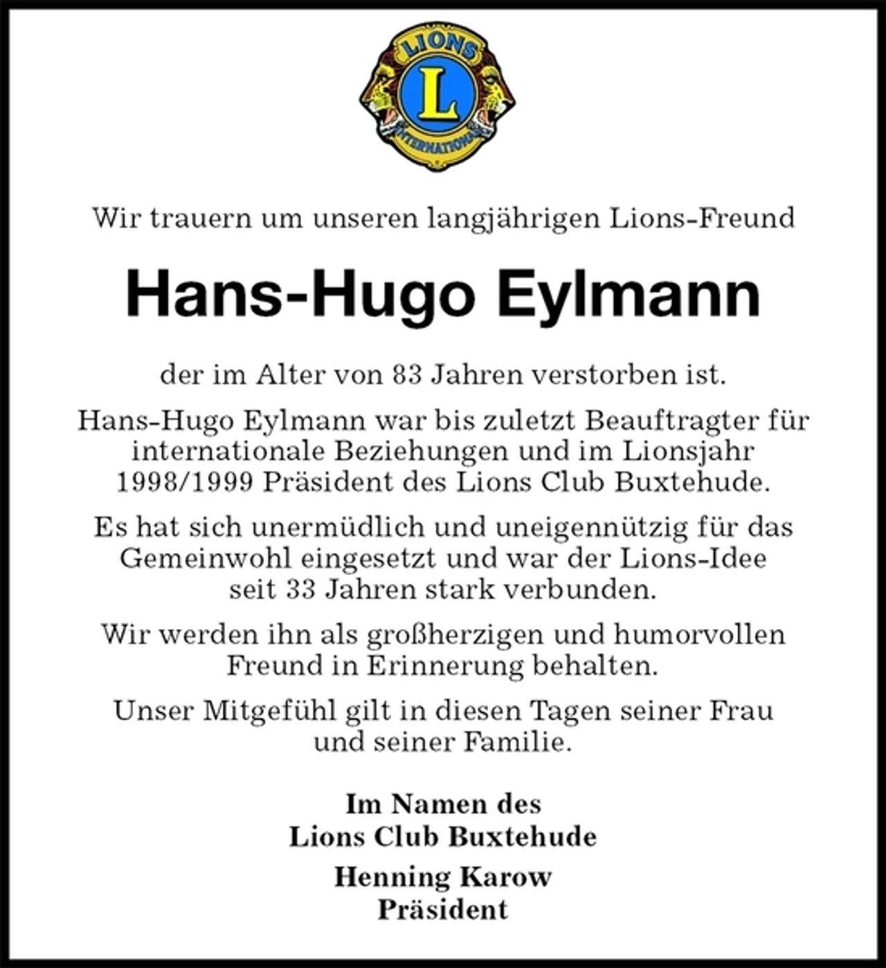 <p>Wir trauern um unseren langjährigen Lions-Freund<br />Hans-Hugo Eylmann<br />der im Alter von 83 Jahren verstorben ist.<br />Hans-Hugo Eylmann war bis zuletzt Beauftragter für internationale Beziehungen und im Lionsjahr 1998/1999 Präsident des Lions Club Buxtehude.<br />Es hat sich unermüdlich und uneigennützig für das<br />Gemeinwohl eingesetzt und war der Lions-Idee<br />seit 33 Jahren stark verbunden.<br />Wir werden ihn als großherzigen und humorvollen Freund in Erinnerung behalten.<br />Unser Mitgefühl gilt in diesen Tagen seiner Frau<br />und seiner Familie.<br />Im Namen des<br />Lions Club Buxtehude<br />Henning Karow<br />Präsident</p>