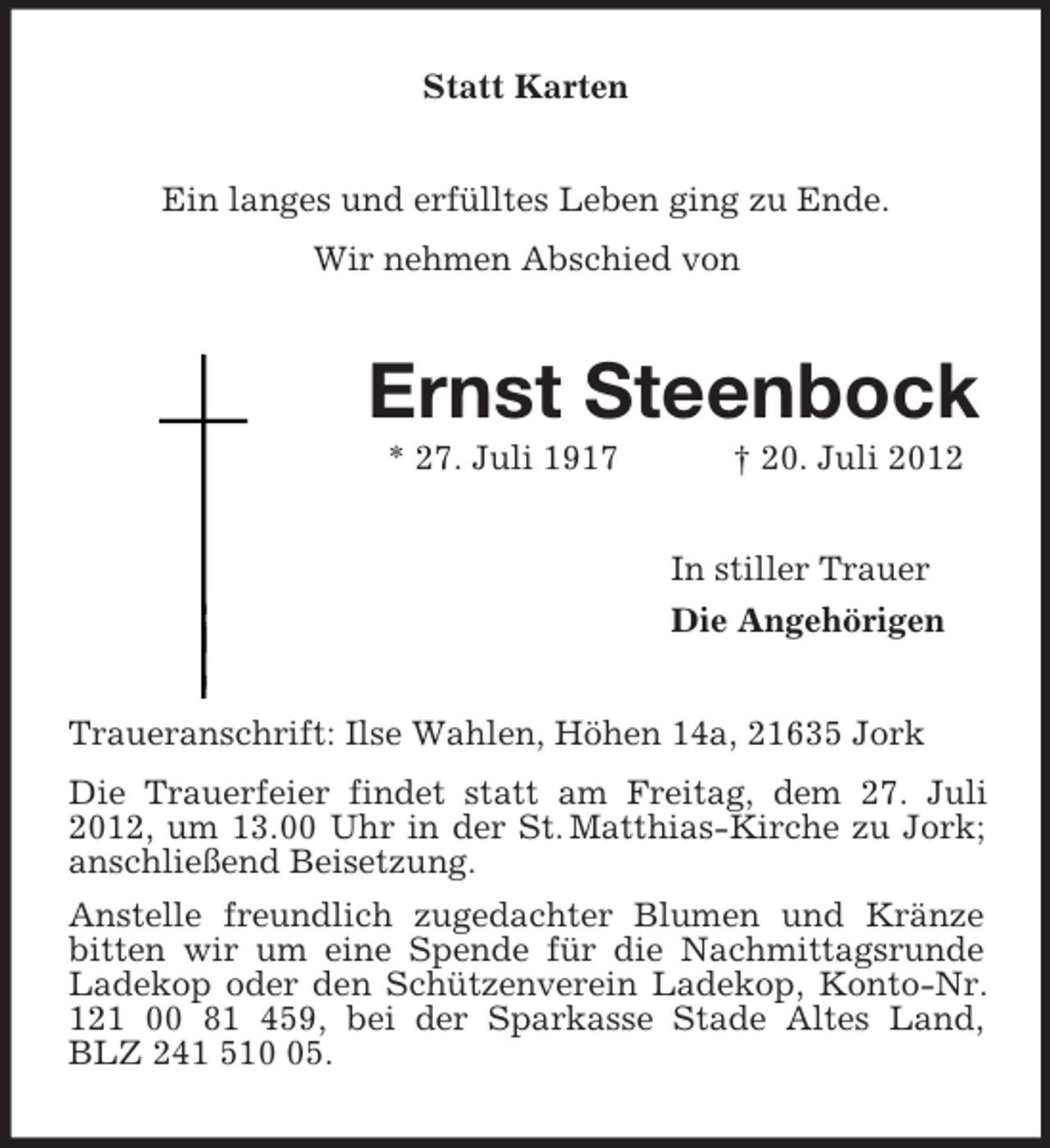 <p>Statt Karten<br />Ein langes und erfülltes Leben ging zu Ende.<br />Wir nehmen Abschied von</p><p>Ernst Steenbock<br />* 27. Juli 1917</p><p>† 20. Juli 2012<br />In stiller Trauer<br />Die Angehörigen</p><p>Traueranschrift: Ilse Wahlen, Höhen 14a, 21635 Jork<br />Die Trauerfeier findet statt am Freitag, dem 27. Juli<br />2012, um 13.00 Uhr in der St. Matthias-Kirche zu Jork;<br />anschließend Beisetzung.<br />Anstelle freundlich zugedachter Blumen und Kränze<br />bitten wir um eine Spende für die Nachmittagsrunde<br />Ladekop oder den Schützenverein Ladekop, Konto-Nr.<br />121 00 81 459, bei der Sparkasse Stade Altes Land,<br />BLZ 241 515.</p>