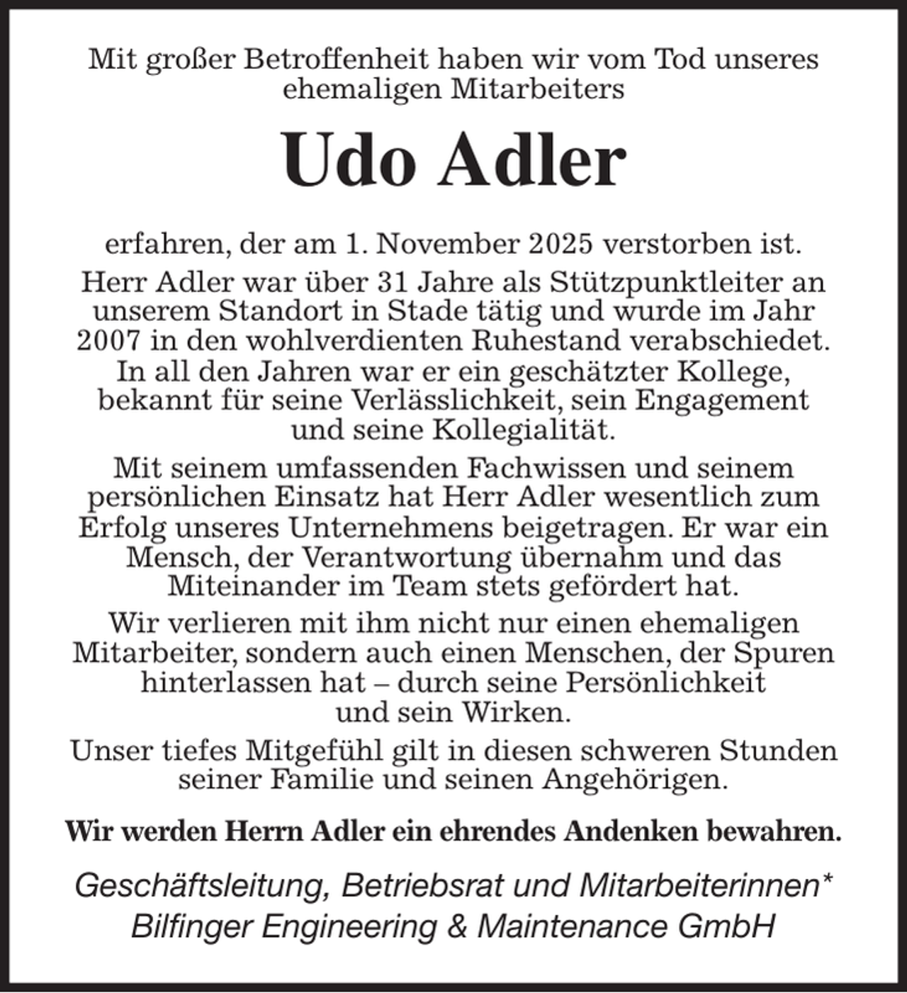 <p>Mit großer Betroffenheit haben wir vom Tod unseres ehemaligen Mitarbeiters<br />Udo Adler<br />erfahren, der am 1. November 2025 verstorben ist.<br />Herr Adler war über 31 Jahre als Stützpunktleiter an<br />unserem Standort in Stade tätig und wurde im Jahr<br />2007 in den wohlverdienten Ruhestand verabschiedet.<br />In all den Jahren war er ein geschätzter Kollege,<br />bekannt für seine Verlässlichkeit, sein Engagement<br />und seine Kollegialität.<br />Mit seinem umfassenden Fachwissen und seinem<br />persönlichen Einsatz hat Herr Adler wesentlich zum<br />Erfolg unseres Unternehmens beigetragen. Er war ein Mensch, der Verantwortung übernahm und das<br />Miteinander im Team stets gefördert hat.<br />Wir verlieren mit ihm nicht nur einen ehemaligen<br />Mitarbeiter, sondern auch einen Menschen, der Spuren<br />hinterlassen hat - durch seine Persönlichkeit<br />und sein Wirken.<br />Unser tiefes Mitgefühl gilt in diesen schweren Stunden seiner Familie und seinen Angehörigen.<br />Wir werden Herrn Adler ein ehrendes Andenken bewahren.<br />Geschäftsleitung, Betriebsrat und Mitarbeiterinnen*<br />Bilfinger Engineering &amp; Maintenance GmbH</p>