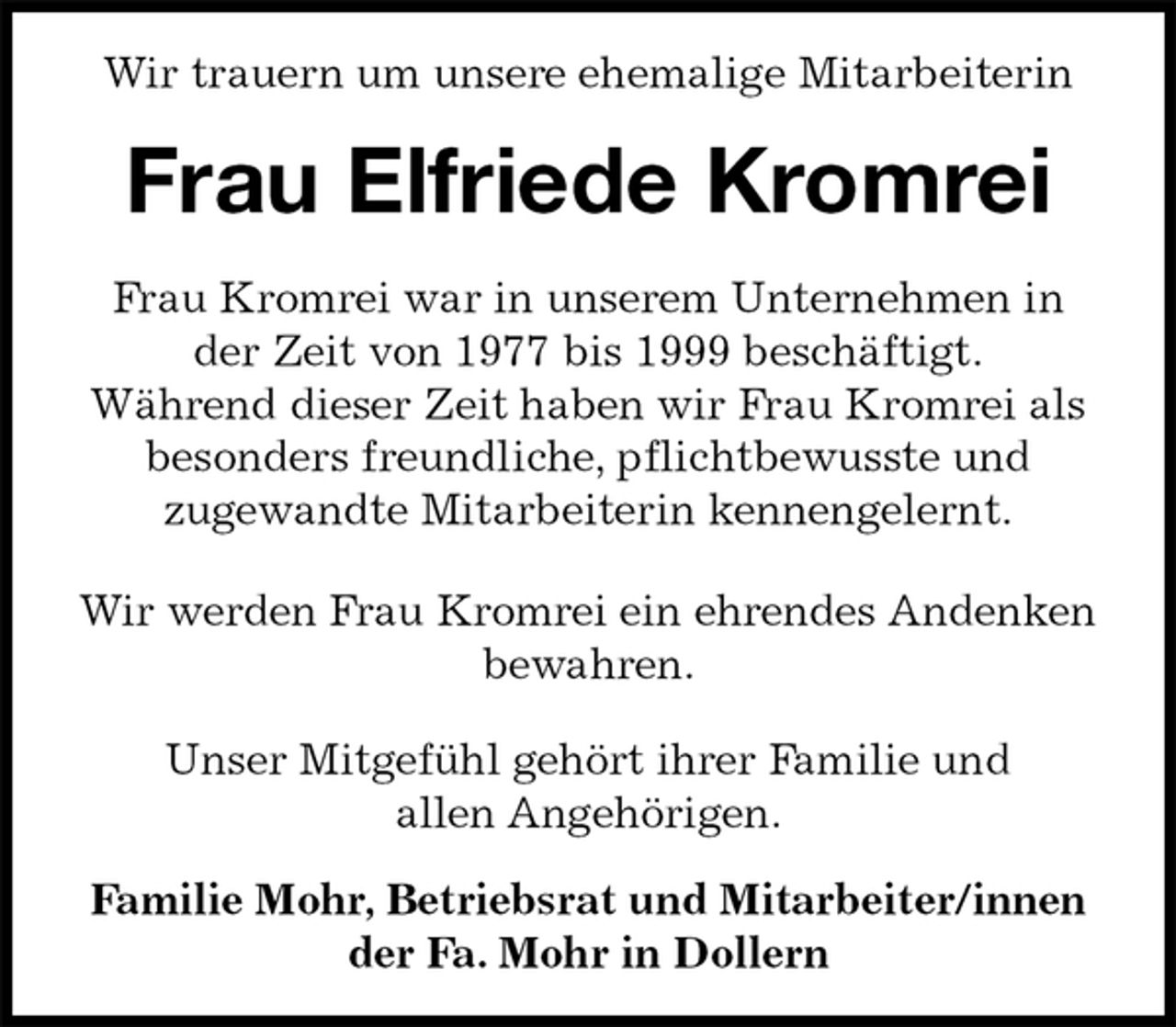 <p>Wir trauern um unsere ehemalige Mitarbeiterin<br />Frau Elfriede Kromrei<br />Frau Kromrei war in unserem Unternehmen in<br />der Zeit von 1977 bis 1999 beschäftigt.<br />Während dieser Zeit haben wir Frau Kromrei als<br />besonders freundliche, pflichtbewusste und<br />zugewandte Mitarbeiterin kennengelernt.</p><p>Wir werden Frau Kromrei ein ehrendes Andenken<br />bewahren.</p><p>Unser Mitgefühl gehört ihrer Familie und<br />allen Angehörigen.</p><p>Familie Mohr, Betriebsrat und Mitarbeiter/innen<br />der Fa. Mohr in Dollern</p>