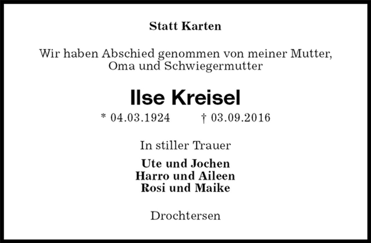 <p>Statt Karten<br />Wir haben Abschied genommen von meiner Mutter,<br />Oma und Schwiegermutter<br />Ilse Kreisel<br />* 04.03.1924 † 03.09.2016<br />In stiller Trauer<br />Ute und Jochen<br />Harro und Aileen<br />Rosi und Maike<br />Drochtersen</p>