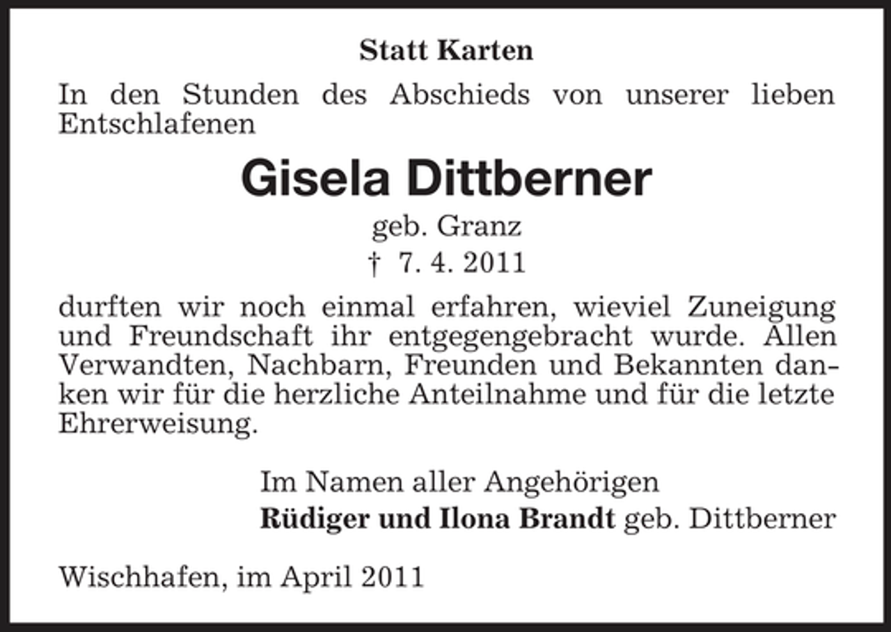 <p>Statt Karten In den Stunden des Abschieds von unserer lieben Entschlafenen</p><p>Gisela Dittberner<br />geb. Granz † 7. 4. 2011 durften wir noch einmal erfahren, wieviel Zuneigung und Freundschaft ihr entgegengebracht wurde. Allen Verwandten, Nachbarn, Freunden und Bekannten danken wir für die herzliche Anteilnahme und für die letzte Ehrerweisung. Im Namen aller Angehörigen Rüdiger und Ilona Brandt geb. Dittberner Wischhafen, im April 2011</p>