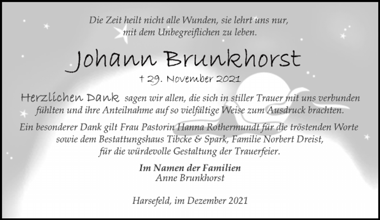 <p>Die Zeit heilt nicht alle Wunden, sie lehrt uns nur,<br />mit dem Unbegreiflichen zu leben.<br />Johann Brunkhorst<br />† 29. November 2021<br />Herzlichen Dank sagen wir allen, die sich in stiller Trauer mit uns verbunden<br />fühlten und ihre Anteilnahme auf so vielfältige Weise zum Ausdruck brachten.<br />Ein besonderer Dank gilt Frau Pastorin Hanna Rothermundt für die tröstenden Worte<br />sowie dem Bestattungshaus Tibcke &amp; Spark, Familie Norbert Dreist,<br />für die würdevolle Gestaltung der Trauerfeier.<br />Im Namen der Familien<br />Anne Brunkhorst<br />Harsefeld, im Dezember 2021</p>