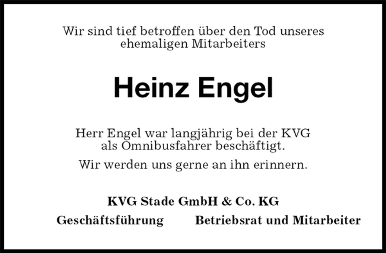 <p>Wir sind tief betroffen über den Tod unseres<br />ehemaligen Mitarbeiters<br />Heinz Engel<br />Herr Engel war langjährig bei der KVG<br />als Omnibusfahrer beschäftigt.<br />Wir werden uns gerne an ihn erinnern.<br />KVG Stade GmbH &amp; Co. KG<br />Geschäftsführung Betriebsrat und Mitarbeiter</p>