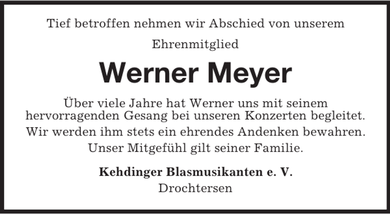 <p>Tief betroffen nehmen wir Abschied von unserem<br />Ehrenmitglied</p><p>Werner Meyer<br />Über viele Jahre hat Werner uns mit seinem<br />hervorragenden Gesang bei unseren Konzerten begleitet.<br />Wir werden ihm stets ein ehrendes Andenken bewahren.<br />Unser Mitgefühl gilt seiner Familie.<br />Kehdinger Blasmusikanten e. V.<br />Drochtersen</p>
