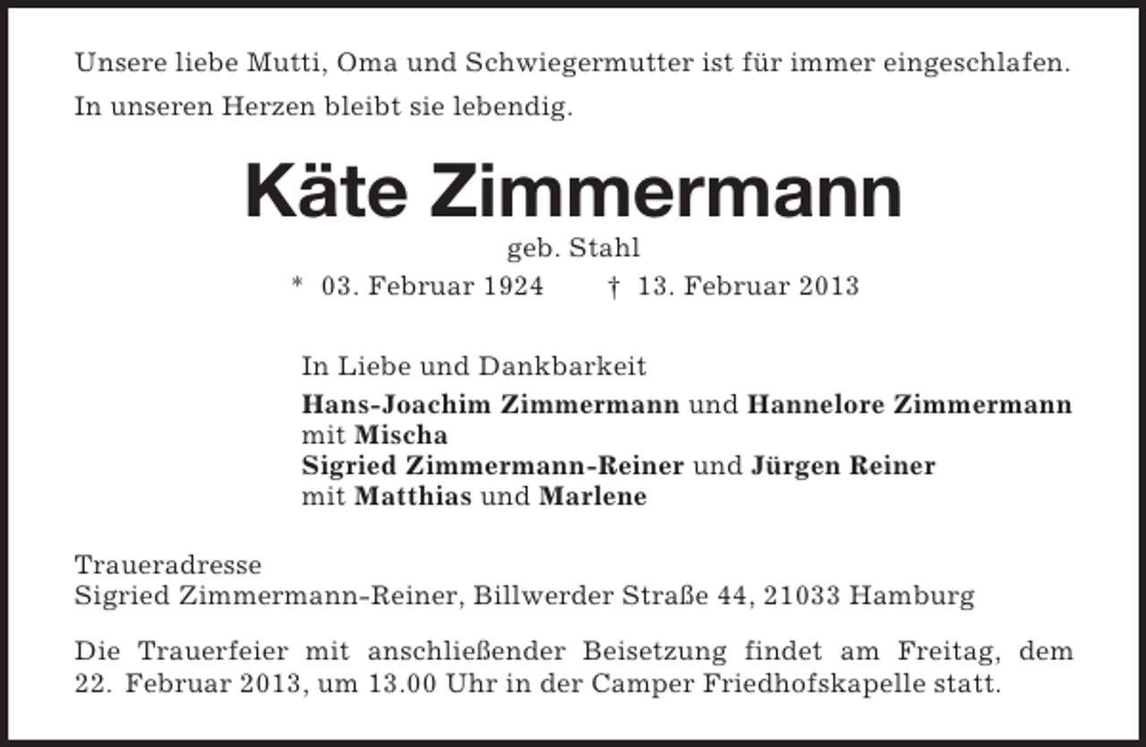 <p>Unsere liebe Mutti, Oma und Schwiegermutter ist für immer eingeschlafen.<br />In unseren Herzen bleibt sie lebendig.</p><p>Käte Zimmermann<br />geb. Stahl<br />* 03. Februar 1924<br />† 13. Februar 2013<br />In Liebe und Dankbarkeit<br />Hans-Joachim Zimmermann und Hannelore Zimmermann<br />mit Mischa<br />Sigried Zimmermann-Reiner und Jürgen Reiner<br />mit Matthias und Marlene<br />Traueradresse<br />Sigried Zimmermann-Reiner, Billwerder Straße 44, 21033 Hamburg<br />Die Trauerfeier mit anschließender Beisetzung findet am Freitag, dem<br />22. Februar 2013, um 13.00 Uhr in der Camper Friedhofskapelle statt.</p>