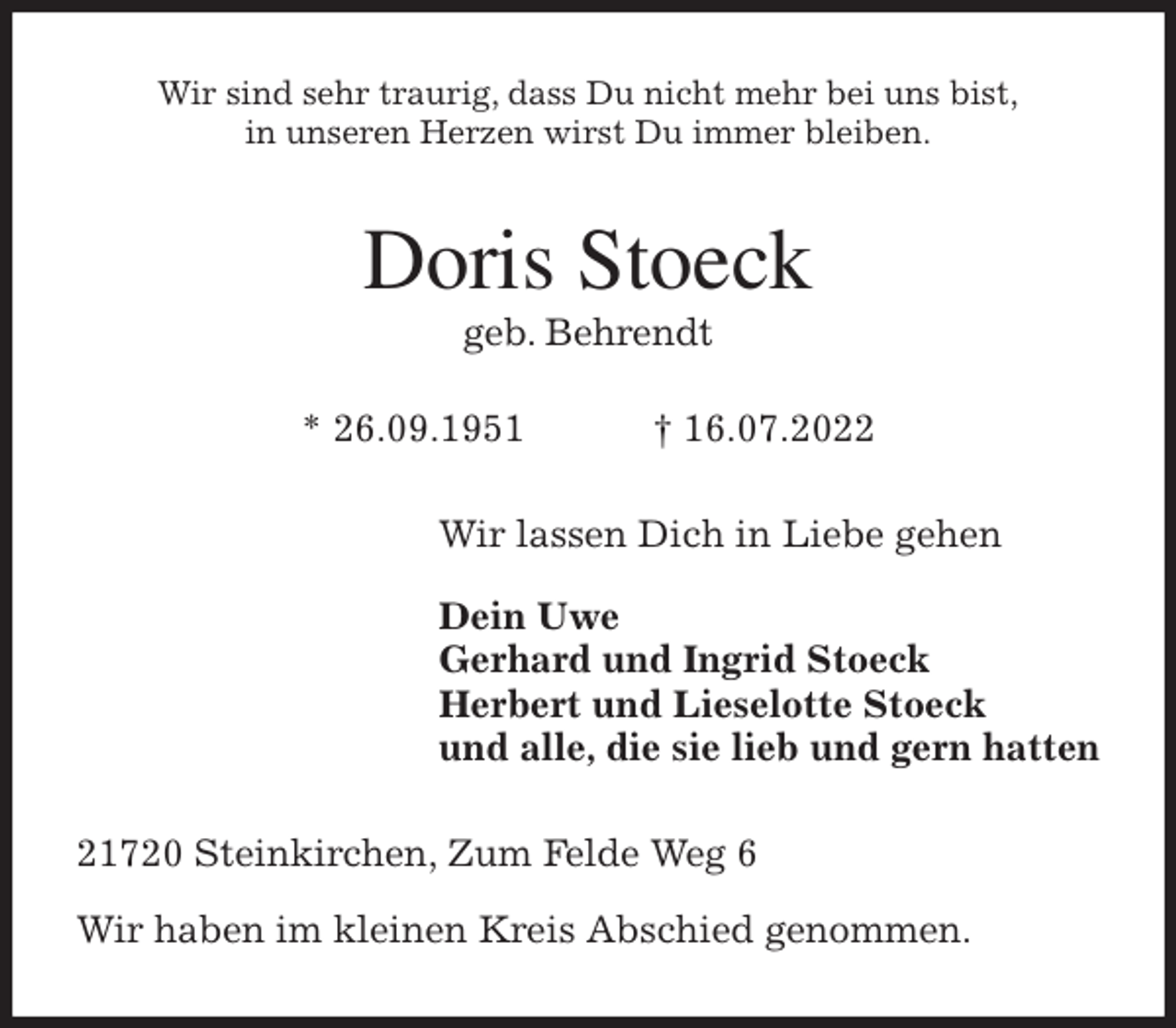 <p>Wir sind sehr traurig, dass Du nicht mehr bei uns bist,<br />in unseren Herzen wirst Du immer bleiben.<br />Doris Stoeck<br />geb. Behrendt</p><p>* 26.09.1951 † 16.07.2022<br />Wir lassen Dich in Liebe gehen</p><p>Dein Uwe<br />Gerhard und Ingrid Stoeck<br />Herbert und Lieselotte Stoeck<br />und alle, die sie lieb und gern hatten<br />21720 Steinkirchen, Zum Felde Weg 6</p><p>Wir haben im kleinen Kreis Abschied genommen.</p>