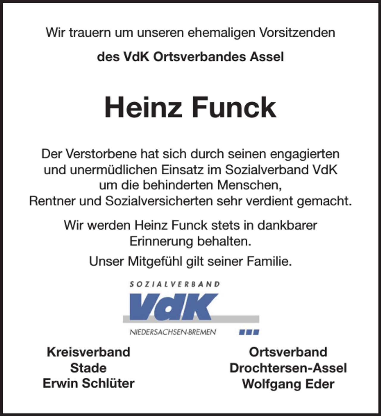 <p>Wir trauern um unseren ehemaligen Vorsitzenden<br />des VdK Ortsverbandes Assel<br />Heinz Funck.<br />Der Verstorbene hat sich durch seinen engagierten und unermüdlichen Einsatz<br />im Sozialverband VdK um die behinderten Menschen, Rentner<br />und Sozialversicherten sehr verdient gemacht.<br />Wir werden Heinz Funck stets in dankbarer Erinnerung behalten.<br />Unser Mitgefühl gilt seiner Familie.<br />Kreisverband<br />Stade<br />Erwin Schlüter<br />Ortsverband<br />Drochtersen-Assel<br />Wolfgang Eder</p>
