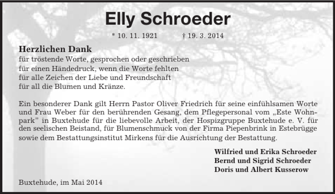 <p>Elly Schroeder<br />* 10. 11. 1921 † 19. 3. 2014<br />Herzlichen Dank<br />für tröstende Worte, gesprochen oder geschrieben<br />für einen Händedruck, wenn die Worte fehlten<br />für alle Zeichen der Liebe und Freundschaft<br />für all die Blumen und Kränze.</p><p>Ein besonderer Dank gilt Herrn Pastor Oliver Friedrich für seine einfühlsamen Worte und Frau Weber für den berührenden Gesang, dem Pflegepersonal vom „Este Wohnpark” in Buxtehude für die liebevolle Arbeit, der Hospizgruppe Buxtehude e. V. für den seelischen Beistand, für Blumenschmuck von der Firma Piepenbrink in Estebrügge<br />sowie dem Bestattungsinstitut Mirkens für die Ausrichtung der Bestattung.<br />Wilfried und Erika Schroeder<br />Bernd und Sigrid Schroeder<br />Doris und Albert Kusserow<br />Buxtehude, im Mai 2014</p>