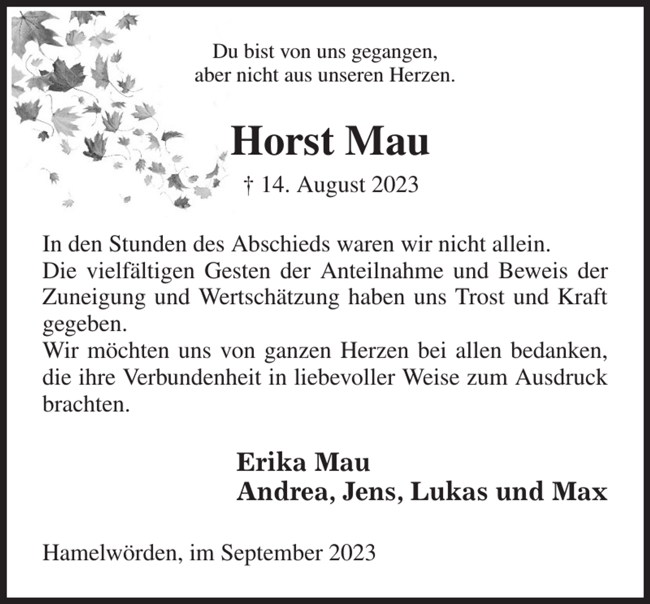 <p>Du bist von uns gegangen,<br />aber nicht aus unseren Herzen.<br />Horst Mau<br />† 14. August 2023<br />In den Stunden des Abschieds waren wir nicht allein.<br />Die vielfältigen Gesten der Anteilnahme und Beweis der Zuneigung und Wertschätzung haben uns Trost und Kraft gegeben.<br />Wir möchten uns von ganzen Herzen bei allen bedanken, die ihre Verbundenheit in liebevoller Weise zum Ausdruck brachten.<br />Erika Mau<br />Andrea, Jens, Lukas und Max<br />Hamelwörden, im September 2023</p>