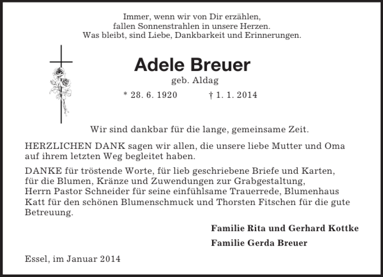 <p>Immer, wenn wir von Dir erzählen,<br />fallen Sonnenstrahlen in unsere Herzen.<br />Was bleibt, sind Liebe, Dankbarkeit und Erinnerungen.<br />Adele Breuer<br />geb. Aldag<br />* 28. 6. 1920 † 1. 1. 2014</p><p>Wir sind dankbar für die lange, gemeinsame Zeit.<br />HERZLICHEN DANK sagen wir allen, die unsere liebe Mutter und Oma auf ihrem letzten Weg begleitet haben.<br />DANKE für tröstende Worte, für lieb geschriebene Briefe und Karten,<br />für die Blumen, Kränze und Zuwendungen zur Grabgestaltung,<br />Herrn Pastor Schneider für seine einfühlsame Trauerrede, Blumenhaus Katt für den schönen Blumenschmuck und Thorsten Fitschen für die gute Betreuung.<br />Familie Rita und Gerhard Kottke<br />Familie Gerda Breuer<br />Essel, im Januar 2014</p>