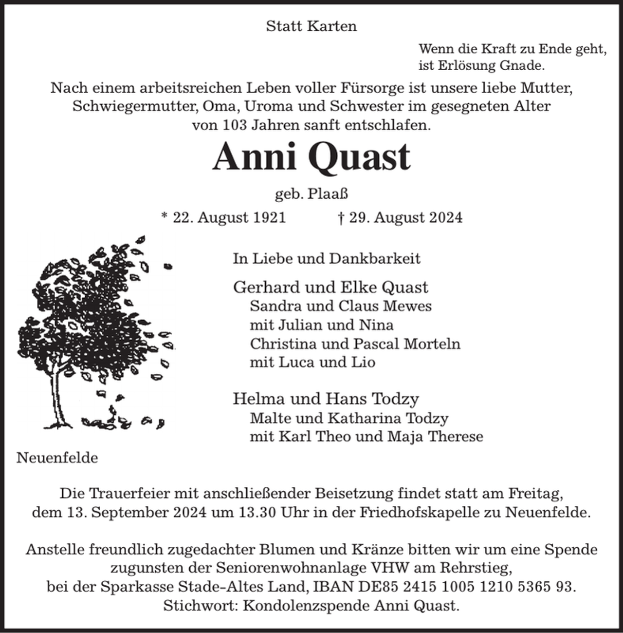 <p>Statt Karten<br />Wenn die Kraft zu Ende geht,<br />ist Erlösung Gnade.<br />Nach einem arbeitsreichen Leben voller Fürsorge ist unsere liebe Mutter,<br />Schwiegermutter, Oma, Uroma und Schwester im gesegneten Alter<br />von 103 Jahren sanft entschlafen.<br />Anni Quast<br />geb. Plaaß<br />* 22. August 1921 † 29. August 2024</p><p>In Liebe und Dankbarkeit<br />Gerhard und Elke Quast<br />Sandra und Claus Mewes<br />mit Julian und Nina<br />Christina und Pascal Morteln<br />mit Luca und Lio</p><p>Helma und Hans Todzy<br />Malte und Katharina Todzy<br />mit Karl Theo und Maja Therese<br />Neuenfelde</p><p>Die Trauerfeier mit anschließender Beisetzung findet statt am Freitag,<br />dem 13. September 2024 um 13.30 Uhr in der Friedhofskapelle zu Neuenfelde.</p><p>Anstelle freundlich zugedachter Blumen und Kränze bitten wir um eine Spende<br />zugunsten der Seniorenwohnanlage VHW am Rehrstieg,<br />bei der Sparkasse Stade-Altes Land, IBAN DE85 2415 1005 1210 5365 93.<br />Stichwort: Kondolenzspende Anni Quast.</p>
